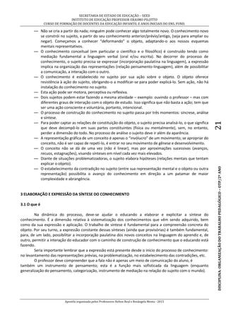 SECRETARIA DE ESTADO DE EDUCAÇÃO – SEED
INSTITUTO DE EDUCAÇÃO PROFESSOR ERASMO PILOTTO
CURSO DE FORMAÇÃO DE DOCENTES DA EDUCAÇÃO INFANTIL E ANOS INICIAIS DO ENS. FUND.
Apostila organizada pelos Professores Helton Real e Rosângela Menta - 2015
DISCIPLINA:ORGANIZAÇÃODOTRABALHOPEDAGÓGICO–OTP/2ºANO21
— Não se cria a partir do nada; ninguém pode conhecer algo totalmente novo. O conhecimento novo
se constrói no sujeito, a partir do seu conhecimento anterior/prévio/antigo, (seja para ampliar ou
negar). Começamos a conhecer “deformando” o objeto, adaptando-o aos nossos esquemas
mentais representativos.
— O conhecimento conceitual (em particular o científico e o filosófico) é construído tendo como
mediação fundamental a linguagem verbal (oral e/ou escrita). No decorrer do processo de
conhecimento, o sujeito precisa se expressar (incorporação paulatina na linguagem), a expressão
implica na organização das representações (relação pensamento-linguagem), além de possibilitar
a comunicação, a interação com o outro.
— O conhecimento é estabelecido no sujeito por sua ação sobre o objeto. O objeto oferece
resistência à ação do sujeito, obrigando-o a modificar-se para poder explicá-lo. Sem ação, não há
instalação do conhecimento no sujeito.
— Esta ação pode ser motora, perceptiva ou reflexiva.
— Dois sujeitos podem estar fazendo a mesma atividade – exemplo: ouvindo o professor – mas com
diferentes graus de interação com o objeto de estudo. Isso significa que não basta a ação; tem que
ser uma ação consciente e voluntária, portanto, intencional.
— O processo de construção do conhecimento no sujeito passa por três momentos: síncrese, análise
e síntese.
— Para poder captar as relações de constituição do objeto, o sujeito precisa analisá-lo, o que significa
que deve decompô-lo em suas partes constituintes (física ou mentalmente), sem, no entanto,
perder a dimensão do todo. No processo de análise o sujeito deve ir além da aparência.
— A representação gráfica de um conceito é apenas o “invólucro” de um movimento; se apropriar do
conceito, não é ser capaz de repeti-lo, é entrar no seu movimento de gênese e desenvolvimento.
— O conceito não se dá de uma vez (não é linear), mas por aproximações sucessivas (avanços,
recuos, estagnações), visando sínteses em nível cada vez mais elevados.
— Diante de situações problematizadoras, o sujeito elabora hipóteses (relações mentais que tentam
explicar o objeto).
— O estabelecimento da contradição no sujeito (entre sua representação mental e o objeto ou outra
representação) possibilita o avanço do conhecimento em direção a um patamar de maior
complexidade e abrangência.
3 ELABORAÇÃO E EXPRESSÃO DA SÍNTESE DO CONHECIMENTO
3.1 O que é
Na dinâmica do processo, deve-se ajudar o educando a elaborar e explicitar a síntese do
conhecimento. É a dimensão relativa à sistematização dos conhecimentos que vêm sendo adquirido, bem
como da sua expressão e aplicação. O trabalho de síntese é fundamental para a compreensão concreta do
objeto. Por seu turno, a expressão constante dessas sínteses (ainda que provisórias) é também fundamental,
para, de um lado, possibilitar a incorporação paulatina dos novos conceitos na linguagem do aprendiz e, de
outro, permitir a interação do educador com o caminho de construção de conhecimento que o educando está
fazendo.
Seria importante lembrar que a expressão está presente desde o início do processo de conhecimento:
no levantamento das representações prévias, na problematização, no estabelecimento das contradições, etc.
O professor deve compreender que a fala não é apenas um meio de comunicação do aluno, é
também um instrumento de pensamento; esta é a função mais sofisticada da linguagem (enquanto
generalização do pensamento, categorização, instrumento de mediação na relação do sujeito com o mundo).
 