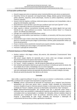 SECRETARIA DE ESTADO DE EDUCAÇÃO – SEED
INSTITUTO DE EDUCAÇÃO PROFESSOR ERASMO PILOTTO
CURSO DE FORMAÇÃO DE DOCENTES DA EDUCAÇÃO INFANTIL E ANOS INICIAIS DO ENS. FUND.
Apostila organizada pelos Professores Helton Real e Rosângela Menta - 2015
DISCIPLINA:ORGANIZAÇÃODOTRABALHOPEDAGÓGICO–OTP/2ºANO22
3.2 O que pode o professor fazer
— Garantir espaço para aluno se expressar; prever momentos/técnicas para alunos se expressarem.
— Diversificar formas de expressão: oral (argumentação, diálogo, debate), gestual (dramatização),
gráfica (desenho, esquema), escrita (dissertação, resumo) ou prática (experiência, construção
material, maquete).
— Garantir clima de respeito e confiança, onde aluno possa se expressar com tranquilidade, onde as
perguntas são desejadas, esperadas.
— Descondicionar o aluno de dizer o que acha que o professor quer ouvir para "garantir" a nota.
— Solicitar a expressão no decorrer do processo (várias formas).
— Saber suportar o silêncio: normalmente incomoda, parece que sempre alguém tem que estar
falando em sala - seja o professor ou os alunos. Trata-se de um silêncio "cheio": é o "tempo de
espera", de reflexão para elaboração.
— Interagir com a expressão do educando (levar a sério).
— Propiciar que aluno analise o que expressou e re-elabore, se necessário; não ficar preso à primeira
elaboração.
— Compreender o que e como o aluno sabe. O professor não pode ficar preso só ao que o aluno fala,
deve ver o caminho que fez para chegar lá; dominando o caminho, pode compreender melhor sua
forma de pensamento.
— Prever o nível de síntese socialmente necessário para aquele conteúdo, naquele grupo.
— Propiciar condições para aluno chegar a uma expressão sintética.
— Favorecer a aplicação do conhecimento.
3.3 Possíveis Equívocos na Prática Pedagógica
— Analisar, analisar e não chega a síntese, não amarrar, não sistematizar ("construtivismo" deixa
tudo em aberto). .
— Não prever espaço objetivo de expressão para o aluno; achar que consegue acompanhar
desenvolvimento da turma apenas observando as feições dos alunos.
— Não combater gozações diante das colocações dos colegas.
— Ter "pressa" - cumprir o programa -, não dar tempo de elaboração por parte do aluno.
— Sem ambiente participativo (abertura por parte do professor e iniciativa por parte do aluno), não
há condições de se mudar a metodologia, Cai-se na mera exposição.
— Fazer cobranças formais, decorativas nas avaliações, o que pode levar a que a exposição do aluno
seja mera reprodução mecânica da exposição do professor/livro ou ainda à inibição e ao medo.
— Boicote por parte do educando: falar demais ou de menos.
Conclusão
Qual, então, o papel do professor? Já que é o aluno que vai construir o conhecimento, o professor
sobra? Não, o professor tem um papel muito importante no seguinte sentido:
— Provocar: colocar o pensamento do educando em movimento; por a "máquina" para funcionar;
desequilibrar; por aluno para pensar sobre a questão. Propor atividades de conhecimento;
provocar situações em que os interesses possam emergir e o aluno possa atuar. Desta forma, terá
condições de "triturar", trabalhar, processar as informações e aproveitá-las. Fator "entrópico".
— Dispor objetos/elementos/situações: dar condições para que o educando tenha acesso a
elementos novos, para possibilitar a elaboração de respostas aos problemas suscitados, superar a
contradição entre sua representação e a realidade. Dar indicações, oferecer subsídios, dispor de
elementos para "combustível" ("arte" do professor: elementos certos, no momento certo).
Propiciar a oportunidade de ação. Propor atividades que favoreçam a elaboração do
conhecimento de forma crítica, criativa, significativa e duradoura.
 