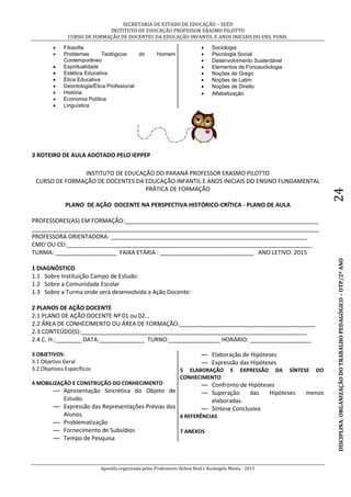 SECRETARIA DE ESTADO DE EDUCAÇÃO – SEED
INSTITUTO DE EDUCAÇÃO PROFESSOR ERASMO PILOTTO
CURSO DE FORMAÇÃO DE DOCENTES DA EDUCAÇÃO INFANTIL E ANOS INICIAIS DO ENS. FUND.
Apostila organizada pelos Professores Helton Real e Rosângela Menta - 2015
DISCIPLINA:ORGANIZAÇÃODOTRABALHOPEDAGÓGICO–OTP/2ºANO24
 Filosofia
 Problemas Teológicos do Homem
Contemporâneo
 Espiritualidade
 Estética Educativa
 Ética Educativa
 Deontologia/Ética Profissional
 História
 Economia Política
 Linguística
 Sociologia
 Psicologia Social
 Desenvolvimento Sustentável
 Elementos de Fonoaudiologia
 Noções de Grego
 Noções de Latim
 Noções de Direito
 Alfabetização
3 ROTEIRO DE AULA ADOTADO PELO IEPPEP
INSTITUTO DE EDUCAÇÃO DO PARANÁ PROFESSOR ERASMO PILOTTO
CURSO DE FORMAÇÃO DE DOCENTES DA EDUCAÇÃO INFANTIL E ANOS INICIAIS DO ENSINO FUNDAMENTAL
PRÁTICA DE FORMAÇÃO
PLANO DE AÇÃO DOCENTE NA PERSPECTIVA HISTÓRICO-CRÍTICA - PLANO DE AULA
PROFESSORES(AS) EM FORMAÇÃO:____________________________________________________________
_________________________________________________________________________________________
PROFESSORA ORIENTADORA: _____________________________________________________________
CMEI OU CEI:____________________________________________________________________________
TURMA: ___________________ FAIXA ETÁRIA : _____________________________ ANO LETIVO: 2015
1 DIAGNÓSTICO
1.1 Sobre Instituição Campo de Estudo:
1.2 Sobre a Comunidade Escolar
1.3 Sobre a Turma onde será desenvolvida a Ação Docente:
2 PLANOS DE AÇÃO DOCENTE
2.1 PLANO DE AÇÃO DOCENTE Nº 01 ou 02...
2.2 ÁREA DE CONHECIMENTO OU ÁREA DE FORMAÇÃO:__________________________________________
2.3 CONTEÚDO(S):______________________________________________________________________
2.4 C. H.:________ DATA:______________ TURNO:________________ HORÁRIO: ___________________
3 OBJETIVOS:
3.1 Objetivo Geral
3.2 Objetivos Específicos
4 MOBILIZAÇÃO E CONSTRUÇÃO DO CONHECIMENTO
— Apresentação Sincrética do Objeto de
Estudo.
— Expressão das Representações Prévias dos
Alunos.
— Problematização
— Fornecimento de Subsídios
— Tempo de Pesquisa
— Elaboração de Hipóteses
— Expressão das Hipóteses
5 ELABORAÇÃO E EXPRESSÃO DA SÍNTESE DO
CONHECIMENTO
— Confronto de Hipóteses
— Superação das Hipóteses menos
elaboradas.
— Síntese Conclusiva
6 REFERÊNCIAS
7 ANEXOS
 