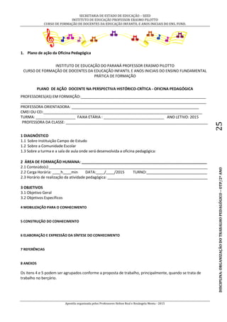 SECRETARIA DE ESTADO DE EDUCAÇÃO – SEED
INSTITUTO DE EDUCAÇÃO PROFESSOR ERASMO PILOTTO
CURSO DE FORMAÇÃO DE DOCENTES DA EDUCAÇÃO INFANTIL E ANOS INICIAIS DO ENS. FUND.
Apostila organizada pelos Professores Helton Real e Rosângela Menta - 2015
DISCIPLINA:ORGANIZAÇÃODOTRABALHOPEDAGÓGICO–OTP/2ºANO25
1. Plano de ação da Oficina Pedagógica
INSTITUTO DE EDUCAÇÃO DO PARANÁ PROFESSOR ERASMO PILOTTO
CURSO DE FORMAÇÃO DE DOCENTES DA EDUCAÇÃO INFANTIL E ANOS INICIAIS DO ENSINO FUNDAMENTAL
PRÁTICA DE FORMAÇÃO
PLANO DE AÇÃO DOCENTE NA PERSPECTIVA HISTÓRICO-CRÍTICA - OFICINA PEDAGÓGICA
PROFESSORES(AS) EM FORMAÇÃO:____________________________________________________________
_________________________________________________________________________________________
PROFESSORA ORIENTADORA: _____________________________________________________________
CMEI OU CEI:____________________________________________________________________________
TURMA: ___________________ FAIXA ETÁRIA : _____________________________ ANO LETIVO: 2015
PROFESSORA DA CLASSE: ____________________________________________________________________
1 DIAGNÓSTICO
1.1 Sobre Instituição Campo de Estudo
1.2 Sobre a Comunidade Escolar
1.3 Sobre a turma e a sala de aula onde será desenvolvida a oficina pedagógica:
2 ÁREA DE FORMAÇÃO HUMANA: ____________________________________________________________
2.1 Conteúdo(s):____________________________________________________________________________
2.2 Carga Horária: ____h____min DATA:____/____/2015 TURNO:_____________________________
2.3 Horário de realização da atividade pedagógica: ________________________________________________
3 OBJETIVOS
3.1 Objetivo Geral
3.2 Objetivos Específicos
4 MOBILIZAÇÃO PARA O CONHECIMENTO
5 CONSTRUÇÃO DO CONHECIMENTO
6 ELABORAÇÃO E EXPRESSÃO DA SÍNTESE DO CONHECIMENTO
7 REFERÊNCIAS
8 ANEXOS
Os itens 4 e 5 podem ser agrupados conforme a proposta de trabalho, principalmente, quando se trata de
trabalho no berçário.
 