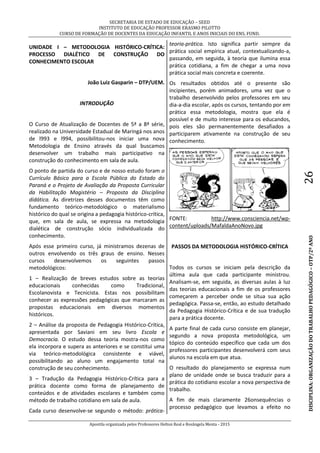 SECRETARIA DE ESTADO DE EDUCAÇÃO – SEED
INSTITUTO DE EDUCAÇÃO PROFESSOR ERASMO PILOTTO
CURSO DE FORMAÇÃO DE DOCENTES DA EDUCAÇÃO INFANTIL E ANOS INICIAIS DO ENS. FUND.
Apostila organizada pelos Professores Helton Real e Rosângela Menta - 2015
DISCIPLINA:ORGANIZAÇÃODOTRABALHOPEDAGÓGICO–OTP/2ºANO26
UNIDADE I – METODOLOGIA HISTÓRICO-CRÍTICA:
PROCESSO DIALÉTICO DE CONSTRUÇÃO DO
CONHECIMENTO ESCOLAR
João Luiz Gasparin – DTP/UEM.
INTRODUÇÃO
O Curso de Atualização de Docentes de 5ª a 8ª série,
realizado na Universidade Estadual de Maringá nos anos
de l993 e l994, possibilitou-nos iniciar uma nova
Metodologia de Ensino através da qual buscamos
desenvolver um trabalho mais participativo na
construção do conhecimento em sala de aula.
O ponto de partida do curso e de nosso estudo foram o
Currículo Básico para a Escola Pública do Estado do
Paraná e o Projeto de Avaliação da Proposta Curricular
da Habilitação Magistério – Proposta da Disciplina
didática. As diretrizes desses documentos têm como
fundamento teórico-metodológico o materialismo
histórico do qual se origina a pedagogia histórico-crítica,
que, em sala de aula, se expressa na metodologia
dialética de construção sócio individualizada do
conhecimento.
Após esse primeiro curso, já ministramos dezenas de
outros envolvendo os três graus de ensino. Nesses
cursos desenvolvemos os seguintes passos
metodológicos:
1 – Realização de breves estudos sobre as teorias
educacionais conhecidas como Tradicional,
Escolanovista e Tecnicista. Estas nos possibilitam
conhecer as expressões pedagógicas que marcaram as
propostas educacionais em diversos momentos
históricos.
2 – Análise da proposta de Pedagogia Histórico-Crítica,
apresentada por Saviani em seu livro Escola e
Democracia. O estudo dessa teoria mostra-nos como
ela incorpora e supera as anteriores e se constitui uma
via teórico-metodológica consistente e viável,
possibilitando ao aluno um engajamento total na
construção de seu conhecimento.
3 – Tradução da Pedagogia Histórico-Crítica para a
prática docente como forma de planejamento de
conteúdos e de atividades escolares e também como
método de trabalho cotidiano em sala de aula.
Cada curso desenvolve-se segundo o método: prática-
teoria-prática. Isto significa partir sempre da
prática social empírica atual, contextualizando-a,
passando, em seguida, à teoria que ilumina essa
prática cotidiana, a fim de chegar a uma nova
prática social mais concreta e coerente.
Os resultados obtidos até o presente são
incipientes, porém animadores, uma vez que o
trabalho desenvolvido pelos professores em seu
dia-a-dia escolar, após os cursos, tentando por em
prática essa metodologia, mostra que ela é
possível e de muito interesse para os educandos,
pois eles são permanentemente desafiados a
participarem ativamente na construção de seu
conhecimento.
FONTE: http://www.consciencia.net/wp-
content/uploads/MafaldaAnoNovo.jpg
PASSOS DA METODOLOGIA HISTÓRICO-CRÍTICA
Todos os cursos se iniciam pela descrição da
última aula que cada participante ministrou.
Analisam-se, em seguida, as diversas aulas à luz
das teorias educacionais a fim de os professores
começarem a perceber onde se situa sua ação
pedagógica. Passa-se, então, ao estudo detalhado
da Pedagogia Histórico-Crítica e de sua tradução
para a prática docente.
A parte final de cada curso consiste em planejar,
segundo a nova proposta metodológica, um
tópico do conteúdo específico que cada um dos
professores participantes desenvolverá com seus
alunos na escola em que atua.
O resultado do planejamento se expressa num
plano de unidade onde se busca traduzir para a
prática do cotidiano escolar a nova perspectiva de
trabalho.
A fim de mais claramente 26onsequências o
processo pedagógico que levamos a efeito no
 