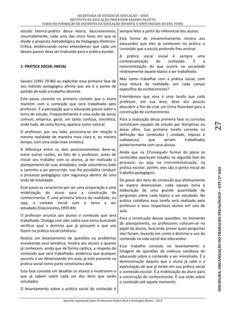 SECRETARIA DE ESTADO DE EDUCAÇÃO – SEED
INSTITUTO DE EDUCAÇÃO PROFESSOR ERASMO PILOTTO
CURSO DE FORMAÇÃO DE DOCENTES DA EDUCAÇÃO INFANTIL E ANOS INICIAIS DO ENS. FUND.
Apostila organizada pelos Professores Helton Real e Rosângela Menta - 2015
DISCIPLINA:ORGANIZAÇÃODOTRABALHOPEDAGÓGICO–OTP/2ºANO27
estudo teórico-prático dessa teoria, descreveremos,
resumidamente, cada uma das cinco fases em que se
divide a proposta metodológica da Pedagogia Histórico-
Crítica, evidenciando como entendemos que cada um
desses passos deva ser traduzido para a prática escolar.
1. PRÁTICA SOCIAL INICIAL
Saviani (1991:79-80) ao explicitar essa primeira fase de
seu método pedagógico afirma que ela é o ponto de
partida de todo o trabalho docente.
Este passo consiste no primeiro contato que o aluno
mantém com o conteúdo que será trabalhado pelo
professor. É a percepção que o educando possui sobre o
tema de estudo. Freqüentemente é uma visão de senso
comum, empírica, geral, um tanto confusa, sincrética,
onde tudo, de certa forma, aparece como natural.
O professor, por seu lado, posiciona-se em relação à
mesma realidade de maneira mais clara e, ao mesmo
tempo, com uma visão mais sintética.
A diferença entre os dois posicionamentos deve-se,
entre outras razões, ao fato de o professor, antes de
iniciar seu trabalho com os alunos, já ter realizado o
planejamento de suas atividades, onde vislumbrou todo
o caminho a ser percorrido. Isso lhe possibilita conduzir
o processo pedagógico com segurança dentro de uma
visão de totalidade.
Esse passo se caracteriza por ser uma preparação e uma
mobilização do aluno para a construção do
conhecimento. É uma primeira leitura da realidade, ou
seja, o contato inicial com o tema a ser
estudado.(Vasconcelos,1993:44).
O professor anuncia aos alunos o conteúdo que será
trabalhado. Dialoga com eles sobre esse tema buscando
verificar qual o domínio que já possuem e que uso
fazem na prática social cotidiana.
Realiza um levantamento de questões ou problemas
envolvendo essa temática; mostra aos alunos o quanto
já conhecem, ainda que de forma caótica, a respeito do
conteúdo que será trabalhado; evidencia que qualquer
assunto a ser desenvolvido em aula, já está presente na
prática social como parte constitutiva dela.
Esta fase consiste em desafiar os alunos a mostrarem o
que já sabem sobre cada um dos itens que serão
estudados.
O levantamento sobre a prática social do conteúdo é
sempre feito a partir do referencial dos alunos.
Esta forma de encaminhamento mostra aos
educandos que eles já conhecem na prática o
conteúdo que a escola pretende lhes ensinar.
A prática social inicial é sempre uma
contextualização do conteúdo. É a
conscientização do que ocorre na sociedade
relativamente àquele tópico a ser trabalhado.
Mas como trabalhar com a prática social, com
essa leitura da realidade, em cada campo
específico do conhecimento?
Entendemos que essa é uma tarefa que cada
professor, em sua área, deve aos poucos
descobrir a fim de criar um clima favorável para a
construção do conhecimento.
Para a realização dessa primeira fase os cursistas
constituem equipes de estudo por disciplinas ou
áreas afins. Sua primeira tarefa consiste na
definição dos conteúdos ( unidade, tópicos e
subtópicos) que seriam trabalhados
posteriormente com seus alunos.
Ainda que na 27onsequên formal do plano os
conteúdos apareçam listados na segunda fase do
processo, ou seja, na Instrumentalização, na
prática escolar, porém, eles são o ponto inicial do
trabalho pedagógico.
De posse dos itens de conteúdo que efetivamente
se espera desenvolver, cada equipe inicia a
elaboração de uma grande quantidade de
perguntas sobre cada tópico a ser estudado. Na
prática cotidiana essa tarefa será realizada pelo
professor e seus respectivos alunos em sala de
aula.
Para a construção dessas questões, no momento
de planejamento, os professores colocam-se no
papel de alunos, buscando prever quais perguntas
eles fariam, levando em conta o domínio e uso do
conteúdo na vida social dos educandos.
Esse trabalho consiste no levantamento e
listagem de questões da vivência cotidiana do
educando sobre o conteúdo a ser ministrado. É a
demonstração daquilo que o aluno já sabe e a
explicitação de que já existe em sua prática social
o conteúdo escolar. É a mobilização do aluno para
a construção do conhecimento. É sua visão sobre
o conteúdo até aquele momento.
 