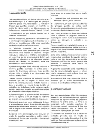 SECRETARIA DE ESTADO DE EDUCAÇÃO – SEED
INSTITUTO DE EDUCAÇÃO PROFESSOR ERASMO PILOTTO
CURSO DE FORMAÇÃO DE DOCENTES DA EDUCAÇÃO INFANTIL E ANOS INICIAIS DO ENS. FUND.
Apostila organizada pelos Professores Helton Real e Rosângela Menta - 2015
DISCIPLINA:ORGANIZAÇÃODOTRABALHOPEDAGÓGICO–OTP/2ºANO28
2 – PROBLEMATIZAÇÃO
Esse passo se constitui o elo entre a Prática Social e a
Instrumentalização. É a “identificação dos principais
problemas postos pela prática social. (...) Trata-se de
detectar que questões precisam ser resolvidas no
âmbito da Prática Social e, em 28onsequência, que
conhecimento é necessário dominar” (Saviani, 1991:80).
O conhecimento de que estamos falando são os
conteúdos historicizados.
Para fins desse estudo, delimitamos e entendemos que
os principais problemas postos pela prática social são os
relativos aos conteúdos que estão sendo trabalhados
numa determinada unidade do programa.
Os “principais problemas” são as questões
fundamentais que foram apreendidas pelo professor e
pelos alunos e que precisam ser resolvidas , não pela
escola, ou na escola, mas no âmbito da sociedade como
um todo. Para isso se torna necessário definir quais
conteúdos os educadores e os educandos precisam
dominar para resolver tais problemas, ainda que,
inicialmente, na esfera intelectual.
A problematização tem como finalidade selecionar as
principais questões levantadas na prática social a
respeito de determinado conteúdo. Essas questões
orientam todo o trabalho a ser desenvolvido pelo
professor e pelos alunos.
Essa fase consiste, na verdade, em selecionar e discutir
problemas que tem sua origem na prática social,
descrita no primeiro passo desse método, mas que se
ligam e procedem ao mesmo tempo também do
conteúdo a ser trabalhado. Serão, portanto, grandes
questões sociais, mas limitadas ao conteúdo da unidade
que está sendo trabalhada pelo professor.
A problematização é o questionamento do conteúdo
relacionado à prática social, em função dos problemas
que precisam ser resolvidos no cotidiano das pessoas.
Relacionando o conteúdo com a prática social definem-
se as questões que através desse conteúdo específico
podem ser encaminhadas e resolvidas. Elabora-se uma
série de perguntas que orientam a análise e apropriação
do conteúdo.
O processo ensino-aprendizagem, neste caso, está em
função das questões levantadas na prática social e
retomadas de forma mais profunda e sistematizada
nessa segunda fase.
Nessa etapa do processo duas são as tarefas
principais:
1 - Determinação dos conteúdos em suas
dimensões científica, social e histórica.
2 – Levantamento, em cada tópico ou subtópico,
das principais questões da prática social,
diretamente relacionadas aos conteúdo, levando
em conta as três dimensões apontadas.
Para a execução de cada um desses passos há que
tomar o conteúdo do programa elaborado e
levantar junto com os alunos as questões sociais
básicas que abrangem o conteúdo a ser
desenvolvido.
Como o conteúdo será trabalhado levando-se em
conta as dimensões científica, social e histórica, as
perguntas que forem elaboradas devem expressar
a mesma perspectiva.
Como forma prática para selecionar as questões
fundamentais proceda-se da seguinte maneira:
repita-se cada item do conteúdo e, em seguida,
formule-se junto com os alunos, questões que
abranjam a totalidade desse tópico nas
dimensões assinaladas.
As perguntas selecionadas serão respondidas na
fase da Instrumentalização quando os alunos
estarão efetivamente construindo de forma mais
elaborada seu conhecimento.
A Problematização é o fio condutor de todas as
atividades que os alunos desenvolverão no
processo de construção do conhecimento.
3 – INSTRUMENTALIZAÇÃO
Esta fase, segundo Saviani (1991:103) consiste na
apreensão “dos instrumentos teóricos e práticos
necessários ao equacionamento dos problemas
detectados na prática social. (...) Trata-se da
apropriação pelas camadas populares das
ferramentas culturais necessárias à luta que
travam diuturnamente para se libertar das
condições de exploração em que vivem”.
É o momento de evidenciar que o estudo dos
conteúdos propostos está em função das
respostas a serem dadas às questões da prática
social que foram consideradas fundamentais na
fase da Problematização.
 