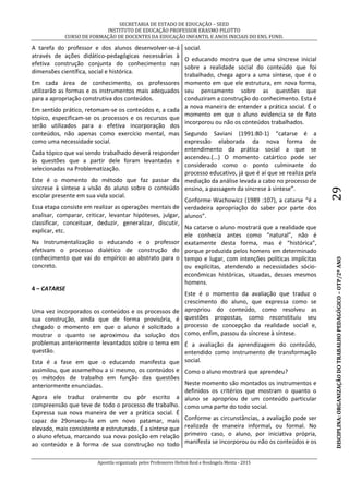 SECRETARIA DE ESTADO DE EDUCAÇÃO – SEED
INSTITUTO DE EDUCAÇÃO PROFESSOR ERASMO PILOTTO
CURSO DE FORMAÇÃO DE DOCENTES DA EDUCAÇÃO INFANTIL E ANOS INICIAIS DO ENS. FUND.
Apostila organizada pelos Professores Helton Real e Rosângela Menta - 2015
DISCIPLINA:ORGANIZAÇÃODOTRABALHOPEDAGÓGICO–OTP/2ºANO29
A tarefa do professor e dos alunos desenvolver-se-á
através de ações didático-pedagógicas necessárias à
efetiva construção conjunta do conhecimento nas
dimensões científica, social e histórica.
Em cada área de conhecimento, os professores
utilizarão as formas e os instrumentos mais adequados
para a apropriação construtiva dos conteúdos.
Em sentido prático, retomam-se os conteúdos e, a cada
tópico, especificam-se os processos e os recursos que
serão utilizados para a efetiva incorporação dos
conteúdos, não apenas como exercício mental, mas
como uma necessidade social.
Cada tópico que vai sendo trabalhado deverá responder
às questões que a partir dele foram levantadas e
selecionadas na Problematização.
Este é o momento do método que faz passar da
síncrese à síntese a visão do aluno sobre o conteúdo
escolar presente em sua vida social.
Essa etapa consiste em realizar as operações mentais de
analisar, comparar, criticar, levantar hipóteses, julgar,
classificar, conceituar, deduzir, generalizar, discutir,
explicar, etc.
Na Instrumentalização o educando e o professor
efetivam o processo dialético de construção do
conhecimento que vai do empírico ao abstrato para o
concreto.
4 – CATARSE
Uma vez incorporados os conteúdos e os processos de
sua construção, ainda que de forma provisória, é
chegado o momento em que o aluno é solicitado a
mostrar o quanto se aproximou da solução dos
problemas anteriormente levantados sobre o tema em
questão.
Esta é a fase em que o educando manifesta que
assimilou, que assemelhou a si mesmo, os conteúdos e
os métodos de trabalho em função das questões
anteriormente enunciadas.
Agora ele traduz oralmente ou pôr escrito a
compreensão que teve de todo o processo de trabalho.
Expressa sua nova maneira de ver a prática social. É
capaz de 29onsequ-la em um novo patamar, mais
elevado, mais consistente e estruturado. É a síntese que
o aluno efetua, marcando sua nova posição em relação
ao conteúdo e à forma de sua construção no todo
social.
O educando mostra que de uma síncrese inicial
sobre a realidade social do conteúdo que foi
trabalhado, chega agora a uma síntese, que é o
momento em que ele estrutura, em nova forma,
seu pensamento sobre as questões que
conduziram a construção do conhecimento. Esta é
a nova maneira de entender a prática social. É o
momento em que o aluno evidencia se de fato
incorporou ou não os conteúdos trabalhados.
Segundo Saviani (1991:80-1) “catarse é a
expressão elaborada da nova forma de
entendimento da prática social a que se
ascendeu.(...) O momento catártico pode ser
considerado como o ponto culminante do
processo educativo, já que é aí que se realiza pela
mediação da análise levada a cabo no processo de
ensino, a passagem da síncrese à síntese”.
Conforme Wachowicz (1989 :107), a catarse “é a
verdadeira apropriação do saber por parte dos
alunos”.
Na catarse o aluno mostrará que a realidade que
ele conhecia antes como “natural”, não é
exatamente desta forma, mas é “histórica”,
porque produzida pelos homens em determinado
tempo e lugar, com intenções políticas implícitas
ou explícitas, atendendo a necessidades sócio-
econômicas históricas, situadas, desses mesmos
homens.
Este é o momento da avaliação que traduz o
crescimento do aluno, que expressa como se
apropriou do conteúdo, como resolveu as
questões propostas, como reconstituiu seu
processo de concepção da realidade social e,
como, enfim, passou da síncrese à síntese.
É a avaliação da aprendizagem do conteúdo,
entendido como instrumento de transformação
social.
Como o aluno mostrará que aprendeu?
Neste momento são montados os instrumentos e
definidos os critérios que mostram o quanto o
aluno se apropriou de um conteúdo particular
como uma parte do todo social.
Conforme as circunstâncias, a avaliação pode ser
realizada de maneira informal, ou formal. No
primeiro caso, o aluno, por iniciativa própria,
manifesta se incorporou ou não os conteúdos e os
 