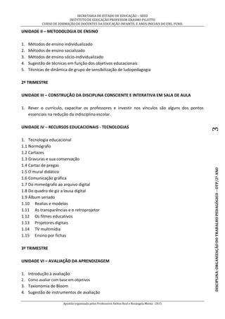 SECRETARIA DE ESTADO DE EDUCAÇÃO – SEED
INSTITUTO DE EDUCAÇÃO PROFESSOR ERASMO PILOTTO
CURSO DE FORMAÇÃO DE DOCENTES DA EDUCAÇÃO INFANTIL E ANOS INICIAIS DO ENS. FUND.
Apostila organizada pelos Professores Helton Real e Rosângela Menta - 2015
DISCIPLINA:ORGANIZAÇÃODOTRABALHOPEDAGÓGICO–OTP/2ºANO3
UNIDADE II – METODOLOGIA DE ENSINO
1. Métodos de ensino individualizado
2. Métodos de ensino socializado
3. Métodos de ensino sócio-individualizado
4. Sugestão de técnicas em função dos objetivos educacionais
5. Técnicas de dinâmica de grupo de sensibilização de ludopedagogia
2º TRIMESTRE
UNIDADE III – CONSTRUÇÃO DA DISCIPLINA CONSCIENTE E INTERATIVA EM SALA DE AULA
1. Rever o currículo, capacitar os professores e investir nos vínculos são alguns dos pontos
essenciais na redução da indisciplina escolar.
UNIDADE IV – RECURSOS EDUCACIONAIS - TECNOLOGIAS
1. Tecnologia educacional
1.1 Normógrafo
1.2 Cartazes
1.3 Gravuras e sua conservação
1.4 Cartaz de pregas
1.5 O mural didático
1.6 Comunicação gráfica
1.7 Do mimeógrafo ao arquivo digital
1.8 Do quadro de giz a lousa digital
1.9 Álbum seriado
1.10 Realias e modelos
1.11 As transparências e o retroprojetor
1.12 Os filmes educativos
1.13 Projetores digitais
1.14 TV multimídia
1.15 Ensino por fichas
3º TRIMESTRE
UNIDADE VI – AVALIAÇÃO DA APRENDIZAGEM
1. Introdução à avaliação
2. Como avaliar com base em objetivos
3. Taxionomia de Bloom
4. Sugestão de instrumentos de avaliação
 