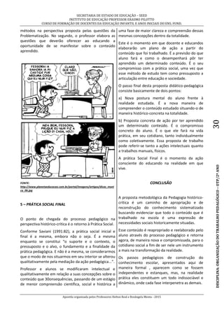 SECRETARIA DE ESTADO DE EDUCAÇÃO – SEED
INSTITUTO DE EDUCAÇÃO PROFESSOR ERASMO PILOTTO
CURSO DE FORMAÇÃO DE DOCENTES DA EDUCAÇÃO INFANTIL E ANOS INICIAIS DO ENS. FUND.
Apostila organizada pelos Professores Helton Real e Rosângela Menta - 2015
DISCIPLINA:ORGANIZAÇÃODOTRABALHOPEDAGÓGICO–OTP/2ºANO30
métodos na perspectiva proposta pelas questões da
Problematização. No segundo, o professor elabora as
questões que deverão oferecer ao educando a
oportunidade de se manifestar sobre o conteúdo
aprendido.
FONTE:
http://www.planetaeducacao.com.br/portal/imagens/artigos/dicas_moni
ca_06.jpg
5 – PRÁTICA SOCIAL FINAL
O ponto de chegada do processo pedagógico na
perspectiva histórico-crítica é o retorno à Prática Social.
Conforme Saviani (1991:82), a prática social inicial e
final é a mesma, embora não o seja. É a mesma
enquanto se constitui “o suporte e o contexto, o
pressuposto e o alvo, o fundamento e a finalidade da
prática pedagógica. E não é a mesma, se considerarmos
que o modo de nos situarmos em seu interior se alterou
qualitativamente pela mediação da ação pedagógica...”.
Professor e alunos se modificaram intelectual e
qualitativamente em relação a suas concepções sobre o
conteúdo que 30onsequências, passando de um estágio
de menor compreensão científica, social e histórica a
uma fase de maior clareza e compreensão dessas
mesmas concepções dentro da totalidade.
Este é o momento em que docente e educandos
elaborarão um plano de ação a partir do
conteúdo que foi trabalhado. É a previsão do que
aluno fará e como o desempenhará pôr ter
aprendido um determinado conteúdo. É o seu
compromisso com a prática social, uma vez que
esse método de estudo tem como pressuposto a
articulação entre educação e sociedade.
O passo final desta proposta didático-pedagógica
consiste basicamente de dois pontos:
a) Nova postura mental do aluno frente à
realidade estudada. É a nova maneira de
compreender o conteúdo estudado situando-o de
maneira histórico-concreta na totalidade.
b) Proposta concreta de ação por ter aprendido
um determinado conteúdo. É o compromisso
concreto do aluno. É o que ele fará na vida
prática, em seu cotidiano, tanto individualmente
como coletivamente. Essa proposta de trabalho
pode referir-se tanto a ações intelectuais quanto
a trabalhos manuais, físicos.
A prática Social Final é o momento da ação
consciente do educando na realidade em que
vive.
CONCLUSÃO
A proposta metodológica da Pedagogia histórico-
crítica é um caminho de apropriação e de
reconstrução do conhecimento sistematizado
buscando evidenciar que todo o conteúdo que é
trabalhado na escola é uma expressão de
necessidades sociais historicamente situadas.
Esse conteúdo é reapropriado e reelaborado pelo
aluno através do processo pedagógico e retorna
agora, de maneira nova e compromissada, para o
cotidiano social a fim de ser nele um instrumento
a mais na transformação da realidade.
Os passos pedagógicos de construção do
conhecimento escolar, apresentados aqui de
maneira formal , aparecem como se fossem
independentes e estanques, mas, na realidade
prática eles constituem um todo indissociável e
dinâmico, onde cada fase interpenetra as demais.
 