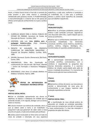 SECRETARIA DE ESTADO DE EDUCAÇÃO – SEED
INSTITUTO DE EDUCAÇÃO PROFESSOR ERASMO PILOTTO
CURSO DE FORMAÇÃO DE DOCENTES DA EDUCAÇÃO INFANTIL E ANOS INICIAIS DO ENS. FUND.
Apostila organizada pelos Professores Helton Real e Rosângela Menta - 2015
DISCIPLINA:ORGANIZAÇÃODOTRABALHOPEDAGÓGICO–OTP/2ºANO31
Assim, a Prática Social Inicial e Final são o contexto de
onde provém e para onde retorna o conteúdo
reelaborado pelo processo escolar. A Problematização,
a Instrumentalização e a Catarse são os três passos de
efetiva construção do conhecimento na e para a prática
social.
BIBLIOGRAFIA
1. CURRÍCULO BÁSICO PARA A ESCOLA PÚBLICA DO
ESTADO DO PARANÁ. Secretaria de Estado da
Educação do Paraná – Curitiba, 1992.
2. GASPARIN, João Luiz. Uma didática para a
pedagogia histórico-crítica. 2ªed.- Campinas,
SP:Autores Associados,2003.
3. PROJETO DE AVALIAÇÃO DA PROPOSTA
CURRICULAR DA HABILITAÇÃO MAGISTÉRIO –
Proposta da Disciplina Didática. Curitiba, SEED,
1989.
4. SAVIANI, Dermeval. Escola e Democracia, São Paulo,
Cortez, 1991.
5. VASCONCELOS, Celso dos. Construção do
conhecimento em sala de aula. São Paulo, Libertad
– Centro de Formação e Assessoria Pedagógica,
1993.
6. WACHOWICZ, Lilian Anna. O método dialética na
Didática. Campinas, Papirus, 1989.
SÍNTESE DA METODOLOGIA DA
PEDAGOGIA HISTÓRICO-CRÍTICA
1º passo
PRÁTICA SOCIAL INICIAL:
Iniciar as atividades apresentando aos alunos os
objetivos, os tópicos e subtópicos da unidade que se
pretende estudar, e em seguida, dialogar com os alunos
sobre os mesmos,
Os alunos mostram sua vivência do conteúdo, isto é, o
que já sabem sobre o tema a ser trabalhado e
perguntam tudo que gostariam de saber sobre o novo
assunto em pauta, e tudo será anotado pelo professor.
A prática social inicial pode ser feita como um todo no
início da unidade e retomada, em seus aspectos
específicos, a cada aula, conforme o conteúdo a
ser trabalhado. Ou, a cada aula, o professor
destaca a prática social específica do conteúdo
que vai trabalhar naquele dia.
2º passo
PROBLEMATIZAÇÃO:
Identificar os principais problemas postos pela
prática e pelo conteúdo curricular, seguindo-se
uma discussão sobre eles, a partir daquilo que os
alunos já conhecem;
Explicar que o conhecimento (conteúdo) vai ser
construído (trabalhado) nas dimensões
conceitual, científica, social, histórica, econômica,
política, estética, religiosa, ideológica, etc.,
transformadas em questões problematizadoras.
3º passo
INSTRUMENTALIZAÇÃO:
É a apresentação sistemático-dialógica do
conteúdo científico, contrastando-o com o
cotidiano e respondendo às perguntas das
diversas dimensões propostas. É o exercício
didático da relação sujeito-objeto pela ação do
aluno e mediação do professor. É o momento da
efetiva construção do novo conhecimento.
4ºpasso
CATARSE:
Representa a síntese do aluno, sua nova postura
mental; a demonstração do novo grau de
conhecimento a que chegou, expresso pela
avaliação espontânea ou formal.
5° passo
PRÁTICA SOCIAL FINAL:
É a manifestação da nova atitude prática do
educando em relação ao conteúdo aprendido,
bem como do compromisso em pôr em execução
o novo conhecimento. É a fase das intenções e
propostas de ações dos alunos.
 
