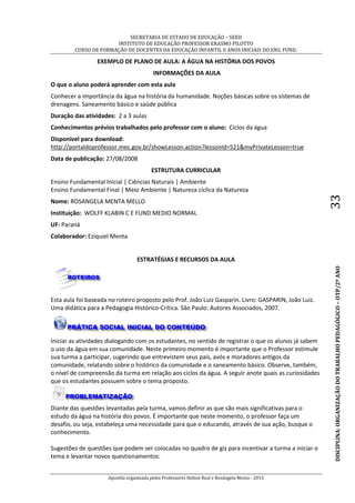 SECRETARIA DE ESTADO DE EDUCAÇÃO – SEED
INSTITUTO DE EDUCAÇÃO PROFESSOR ERASMO PILOTTO
CURSO DE FORMAÇÃO DE DOCENTES DA EDUCAÇÃO INFANTIL E ANOS INICIAIS DO ENS. FUND.
Apostila organizada pelos Professores Helton Real e Rosângela Menta - 2015
DISCIPLINA:ORGANIZAÇÃODOTRABALHOPEDAGÓGICO–OTP/2ºANO33
EXEMPLO DE PLANO DE AULA: A ÁGUA NA HISTÓRIA DOS POVOS
INFORMAÇÕES DA AULA
O que o aluno poderá aprender com esta aula
Conhecer a importância da água na história da humanidade. Noções básicas sobre os sistemas de
drenagens. Saneamento básico e saúde pública
Duração das atividades: 2 a 3 aulas
Conhecimentos prévios trabalhados pelo professor com o aluno: Ciclos da água
Disponível para download:
http://portaldoprofessor.mec.gov.br/showLesson.action?lessonId=521&myPrivateLesson=true
Data de publicação: 27/08/2008
ESTRUTURA CURRICULAR
Ensino Fundamental Inicial | Ciências Naturais | Ambiente
Ensino Fundamental Final | Meio Ambiente | Natureza cíclica da Natureza
Nome: ROSANGELA MENTA MELLO
Instituição: WOLFF KLABIN C E FUND MEDIO NORMAL
UF: Paraná
Colaborador: Eziquiel Menta
ESTRATÉGIAS E RECURSOS DA AULA
Esta aula foi baseada no roteiro proposto pelo Prof. João Luiz Gasparin. Livro: GASPARIN, João Luiz.
Uma didática para a Pedagogia Histórico-Crítica. São Paulo: Autores Associados, 2007.
Iniciar as atividades dialogando com os estudantes, no sentido de registrar o que os alunos já sabem
o uso da água em sua comunidade. Neste primeiro momento é importante que o Professor estimule
sua turma a participar, sugerindo que entrevistem seus país, avós e moradores antigos da
comunidade, relatando sobre o histórico da comunidade e o saneamento básico. Observe, também,
o nível de compreensão da turma em relação aos ciclos da água. A seguir anote quais as curiosidades
que os estudantes possuem sobre o tema proposto.
Diante das questões levantadas pela turma, vamos definir as que são mais significativas para o
estudo da água na história dos povos. É importante que neste momento, o professor faça um
desafio, ou seja, estabeleça uma necessidade para que o educando, através de sua ação, busque o
conhecimento.
Sugestões de questões que podem ser colocadas no quadro de giz para incentivar a turma a iniciar o
tema e levantar novos questionamentos:
 