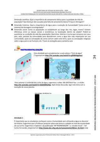 SECRETARIA DE ESTADO DE EDUCAÇÃO – SEED
INSTITUTO DE EDUCAÇÃO PROFESSOR ERASMO PILOTTO
CURSO DE FORMAÇÃO DE DOCENTES DA EDUCAÇÃO INFANTIL E ANOS INICIAIS DO ENS. FUND.
Apostila organizada pelos Professores Helton Real e Rosângela Menta - 2015
DISCIPLINA:ORGANIZAÇÃODOTRABALHOPEDAGÓGICO–OTP/2ºANO34
Dimensão científica: Qual a importância do saneamento básico para a qualidade de vida da
população? Que doenças são causadas pela falta de saneamento básico? O que é drenagem?
Dimensão histórica: Qual a importância da água para a evolução da humanidade? Como eram os
sistemas de drenagens na antiguidade?
Dimensão social: Como as populações se estabelecem ao longo dos rios, lagos, mares? Existem
diferenças entre as classes sociais e econômicas na localização dentro da cidade? Podem-se
questionar as condições de vida das populações ribeirinhas. Solicitar à turma que converse com seus
pais, avós, pessoas da comunidade para descobrirem como a água tem sido importante em sua
comunidade, quais as concepções do senso comum sobre este tema, quais as concepções religiosas
sobre a água para o ser humano, etc. Trazer as anotações para a próxima aula
Esta atividade vem complementar a aula sobre o “Ciclo da água"
(”isponível em http://br.youtube.com/watch?v=g26Wk4gpkws)
Para retomar o conteúdo dos ciclos da água, sugerimos o vídeo: We Will Rock You - y–utube:
http://br.youtube.com/watch?v=bG6t6N4zKQo. Após breve discussão, ligar este tema com a
evolução de nosso planeta.
Atividade 1
É importante que os estudantes conheçam como a humanidade vem utilizando a água no decorrer
da história. Sugerimos que o Professor pesquise sobre este tema e o adapte ao nível de escolaridade
de sua turma. Sugerimos o Capítulo 1 da publicação "MI“RODRENAGEM - u– estudo inicial", ”rof.
Carlos Fernandes, disponível em http://www.dec.ufcg.edu.br/saneamento/HDren_01.html onde
 