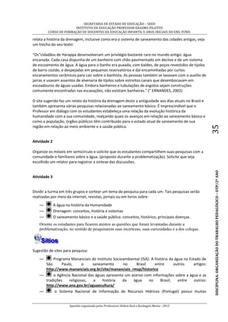 SECRETARIA DE ESTADO DE EDUCAÇÃO – SEED
INSTITUTO DE EDUCAÇÃO PROFESSOR ERASMO PILOTTO
CURSO DE FORMAÇÃO DE DOCENTES DA EDUCAÇÃO INFANTIL E ANOS INICIAIS DO ENS. FUND.
Apostila organizada pelos Professores Helton Real e Rosângela Menta - 2015
DISCIPLINA:ORGANIZAÇÃODOTRABALHOPEDAGÓGICO–OTP/2ºANO35
relata a história da drenagem, inclusive como era o sistema de saneamento das cidades antigas, veja
um trecho do seu texto:
"Os“cidadãos de Harappa desenvolveram um privilégio bastante raro no mundo antigo: água
encanada. Cada casa dispunha de um banheiro com chão pavimentado em declive e de um sistema
de escoamento de água. A água para o banho era puxada, com baldes, de poços revestidos de tijolos
de barro cozido, e despejadas em pequenos reservatórios e daí encaminhadas por curtos
encanamentos cerâmicos para cair sobre o banhista. As pessoas também se lavavam com o auxílio de
jarras e usavam assentos de alvenaria de tijolos sobre estreitos canais que desembocavam em
escoadouros de águas usadas. Embora banheiros e tubulações de esgotos sejam construções
comumente encontradas nas escavações, não existiam banheiras." (” ERNANDES, 2002)
O site sugerido faz um relato da história da drenagem deste a antiguidade aos dias atuais no Brasil e
também apresenta várias pesquisas relacionadas ao saneamento básico. É imprescindível que o
Professor em diálogo com os estudantes estabeleça uma relação da evolução histórica da
humanidade com a sua comunidade, realçando quais os avanços em relação ao saneamento básico e
como a população, órgãos públicos têm contribuído para o estado atual de saneamento de sua
região em relação ao meio ambiente e a saúde pública.
Atividade 2
Organize os móveis em semicírculo e solicite que os estudantes compartilhem suas pesquisas com a
comunidade e familiares sobre a água. (proposto durante a problematização). Solicite que seja
escolhido um relator para registrar a síntese das discussões.
Atividade 3
Dividir a turma em três grupos e sortear um tema de pesquisa para cada um. Tais pesquisas serão
realizadas por meio da internet, revistas, jornais ou em livros sobre:
— A água na história da Humanidade
— Drenagem: conceitos, história e sistemas
— O saneamento básico e a saúde pública: conceitos, histórico, principais doenças.
Oriente os estudantes para ficarem atentos as questões que foram levantadas durante a
problematização, no sentido de pesquisarem suas incertezas, suas curiosidades e a dos colegas.
Sugestão de sites para pesquisa:
— Programa Mananciais do Instituto Socioambiental (ISA): A história da água no Estado de
São Paulo, o saneamento no Brasil entre outros artigos:
http://www.mananciais.org.br/site/mananciais_rmsp/historico
— o Agência Nacional das águas apresenta um acervo com informações sobre a água e as
tradições religiosas, a história da água no Brasil, entre outros:
http://www.ana.gov.br/aguaecultura/
— o Sistema Nacional de Informação de Recursos Hídricos (Portugal) possui muitas
 