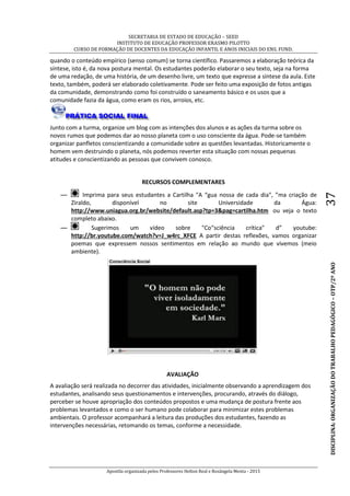 SECRETARIA DE ESTADO DE EDUCAÇÃO – SEED
INSTITUTO DE EDUCAÇÃO PROFESSOR ERASMO PILOTTO
CURSO DE FORMAÇÃO DE DOCENTES DA EDUCAÇÃO INFANTIL E ANOS INICIAIS DO ENS. FUND.
Apostila organizada pelos Professores Helton Real e Rosângela Menta - 2015
DISCIPLINA:ORGANIZAÇÃODOTRABALHOPEDAGÓGICO–OTP/2ºANO37
quando o conteúdo empírico (senso comum) se torna científico. Passaremos a elaboração teórica da
síntese, isto é, da nova postura mental. Os estudantes poderão elaborar o seu texto, seja na forma
de uma redação, de uma história, de um desenho livre, um texto que expresse a síntese da aula. Este
texto, também, poderá ser elaborado coletivamente. Pode ser feito uma exposição de fotos antigas
da comunidade, demonstrando como foi construído o saneamento básico e os usos que a
comunidade fazia da água, como eram os rios, arroios, etc.
Junto com a turma, organize um blog com as intenções dos alunos e as ações da turma sobre os
novos rumos que podemos dar ao nosso planeta com o uso consciente da água. Pode-se também
organizar panfletos conscientizando a comunidade sobre as questões levantadas. Historicamente o
homem vem destruindo o planeta, nós podemos reverter esta situação com nossas pequenas
atitudes e conscientizando as pessoas que convivem conosco.
RECURSOS COMPLEMENTARES
— Imprima para seus estudantes a Cartilha "A “gua nossa de cada dia", ”ma criação de
Ziraldo, disponível no site Universidade da Água:
http://www.uniagua.org.br/website/default.asp?tp=3&pag=cartilha.htm ou veja o texto
completo abaixo.
— Sugerimos um vídeo sobre "Co“sciência crítica" d” youtube:
http://br.youtube.com/watch?v=J_w4rc_XFCE A partir destas reflexões, vamos organizar
poemas que expressem nossos sentimentos em relação ao mundo que vivemos (meio
ambiente).
AVALIAÇÃO
A avaliação será realizada no decorrer das atividades, inicialmente observando a aprendizagem dos
estudantes, analisando seus questionamentos e intervenções, procurando, através do diálogo,
perceber se houve apropriação dos conteúdos propostos e uma mudança de postura frente aos
problemas levantados e como o ser humano pode colaborar para minimizar estes problemas
ambientais. O professor acompanhará a leitura das produções dos estudantes, fazendo as
intervenções necessárias, retomando os temas, conforme a necessidade.
 