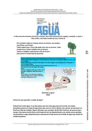 SECRETARIA DE ESTADO DE EDUCAÇÃO – SEED
INSTITUTO DE EDUCAÇÃO PROFESSOR ERASMO PILOTTO
CURSO DE FORMAÇÃO DE DOCENTES DA EDUCAÇÃO INFANTIL E ANOS INICIAIS DO ENS. FUND.
Apostila organizada pelos Professores Helton Real e Rosângela Menta - 2015
DISCIPLINA:ORGANIZAÇÃODOTRABALHOPEDAGÓGICO–OTP/2ºANO39
E não será uma conversa só com as crianças. Será uma conversa com o papai, a mamãe, o vovô, a
titia, enfim, com todo mundo da casa. Vamos lá
Por exemplo: todas as crianças amam as árvores, sua sombra,
suas flores, seus frutos.
Todos sabem que a Terra não pode viver sem as árvores. Todo
mundo tem o maior cuidado com as árvores.
Todos os colégios comemoram o Dia da árvore.
Uma árvore é muito fácil de desenhar.
Desenhar a água?
NÃO!
Vamos ter que aprender a cuidar da água!
O Brasil tem muita água. É um dos países que tem mais água doce do mundo. Só a Bacia
Amazônica possui um sexto de água doce que corre na Terra. Muitos rios, porém, já morreram no
Brasil por falta de cuidado. Alguns afluentes, por exemplo, do Rio São Francisco, já secaram para
sempre. Nas bacias do Rio Doce, do Paraíba do Sul, do Jequitinhonha e de muitos outros grandes
rios brasileiros a água disponível para cada pessoa é hoje menos da metade da água que existia há
cin39onsequênos.
 