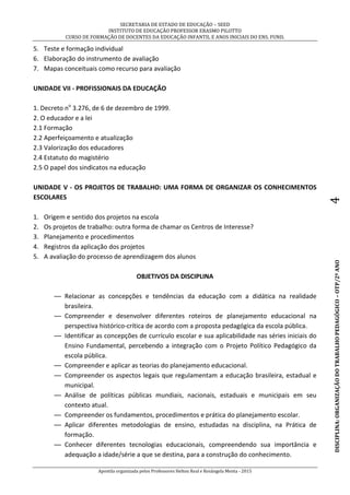 SECRETARIA DE ESTADO DE EDUCAÇÃO – SEED
INSTITUTO DE EDUCAÇÃO PROFESSOR ERASMO PILOTTO
CURSO DE FORMAÇÃO DE DOCENTES DA EDUCAÇÃO INFANTIL E ANOS INICIAIS DO ENS. FUND.
Apostila organizada pelos Professores Helton Real e Rosângela Menta - 2015
DISCIPLINA:ORGANIZAÇÃODOTRABALHOPEDAGÓGICO–OTP/2ºANO4
5. Teste e formação individual
6. Elaboração do instrumento de avaliação
7. Mapas conceituais como recurso para avaliação
UNIDADE VII - PROFISSIONAIS DA EDUCAÇÃO
1. Decreto no
3.276, de 6 de dezembro de 1999.
2. O educador e a lei
2.1 Formação
2.2 Aperfeiçoamento e atualização
2.3 Valorização dos educadores
2.4 Estatuto do magistério
2.5 O papel dos sindicatos na educação
UNIDADE V - OS PROJETOS DE TRABALHO: UMA FORMA DE ORGANIZAR OS CONHECIMENTOS
ESCOLARES
1. Origem e sentido dos projetos na escola
2. Os projetos de trabalho: outra forma de chamar os Centros de Interesse?
3. Planejamento e procedimentos
4. Registros da aplicação dos projetos
5. A avaliação do processo de aprendizagem dos alunos
OBJETIVOS DA DISCIPLINA
— Relacionar as concepções e tendências da educação com a didática na realidade
brasileira.
— Compreender e desenvolver diferentes roteiros de planejamento educacional na
perspectiva histórico-crítica de acordo com a proposta pedagógica da escola pública.
— Identificar as concepções de currículo escolar e sua aplicabilidade nas séries iniciais do
Ensino Fundamental, percebendo a integração com o Projeto Político Pedagógico da
escola pública.
— Compreender e aplicar as teorias do planejamento educacional.
— Compreender os aspectos legais que regulamentam a educação brasileira, estadual e
municipal.
— Análise de políticas públicas mundiais, nacionais, estaduais e municipais em seu
contexto atual.
— Compreender os fundamentos, procedimentos e prática do planejamento escolar.
— Aplicar diferentes metodologias de ensino, estudadas na disciplina, na Prática de
formação.
— Conhecer diferentes tecnologias educacionais, compreendendo sua importância e
adequação a idade/série a que se destina, para a construção do conhecimento.
 