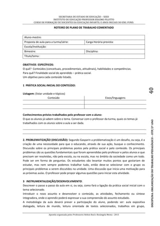 SECRETARIA DE ESTADO DE EDUCAÇÃO – SEED
INSTITUTO DE EDUCAÇÃO PROFESSOR ERASMO PILOTTO
CURSO DE FORMAÇÃO DE DOCENTES DA EDUCAÇÃO INFANTIL E ANOS INICIAIS DO ENS. FUND.
Apostila organizada pelos Professores Helton Real e Rosângela Menta - 2015
DISCIPLINA:ORGANIZAÇÃODOTRABALHOPEDAGÓGICO–OTP/2ºANO40
ROTEIRO DE PLANO DE TRABALHO COMENTADO
Aluno-mestre:
Proposta de aula para a turma/série: Carga Horária prevista:
Escola/Instituição:
Bimestre: Disciplina:
Título/tema :
OBJETIVOS ESPECÍFICOS:
O quê? Conteúdos (conceituais, procedimentais, atitudinais), habilidades e competências.
Para quê? Finalidade social do aprendido – prática social.
Um objetivo para cada conteúdo listado.
1 PRÁTICA SOCIAL INICIAL DO CONTEÚDO:
Listagem: (listar unidade e tópicos)
Conteúdo Eixos/linguagens
Conhecimentos prévios trabalhados pelo professor com o aluno:
O que os alunos já sabem sobre o tema. Conversar com o professor da turma, quais os temas já
trabalhados com os alunos sobre a aula a ser dada.
2. PROBLEMATIZAÇÃO (DISCUSSÃO): Segundo Gasparin a problematização é um desafio, ou seja, é a
criação de uma necessidade para que o educando, através de sua ação, busque o conhecimento.
Discussão sobre os principais problemas postos pela prática social e pelo conteúdo. Os principais
problemas são as questões fundamentais que foram apreendidas pelo professor e pelos alunos e que
precisam ser resolvidas, não pela escola, ou na escola, mas no âmbito da sociedade como um todo.
Pode ser em forma de perguntas. Os estudantes vão levantar muitos pontos que gostariam de
estudar, mas nem sempre podemos trabalhar tudo, então deve-se selecionar com o grupo os
principais problemas a serem discutidos na unidade. Uma discussão que inicia uma motivação para
as próximas aulas. O professor pode propor algumas questões para iniciar esta atividade.
3 INSTRUMENTALIZAÇÃO/DESENVOLVIMENTO:
Descrever o passo a passo da aula em si, ou seja, como fará a ligação da prática social inicial com o
tema selecionado.
Introduzir o novo assunto e desenvolver o conteúdo, as atividades, fechamento ou síntese
integradora, onde o aprendiz poderá expressar a sua compreensão do assunto estudado.
A metodologia da aula deverá prever a participação do aluno, podendo ser: aula expositiva
dialogada, leitura de mundo, leitura orientada de textos selecionados, trabalhos em grupo,
 