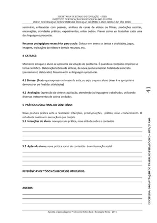 SECRETARIA DE ESTADO DE EDUCAÇÃO – SEED
INSTITUTO DE EDUCAÇÃO PROFESSOR ERASMO PILOTTO
CURSO DE FORMAÇÃO DE DOCENTES DA EDUCAÇÃO INFANTIL E ANOS INICIAIS DO ENS. FUND.
Apostila organizada pelos Professores Helton Real e Rosângela Menta - 2015
DISCIPLINA:ORGANIZAÇÃODOTRABALHOPEDAGÓGICO–OTP/2ºANO41
seminário, entrevistas com pessoas, análises de cenas de vídeos ou filmes, produções escritas,
encenações, atividades práticas, experimentos, entre outros. Prever como vai trabalhar cada uma
das linguagens propostas.
Recursos pedagógicos necessários para a aula: Colocar em anexo os textos e atividades, jogos,
imagens, indicações de vídeos e demais recursos, etc.
4 CATARSE:
Momento em que o aluno se aproxima da solução do problema. É quando o conteúdo empírico se
torna científico. Elaboração teórica da síntese, da nova postura mental. Totalidade concreta
(pensamento elaborado). Resumo com as linguagens propostas.
4.1 Síntese: (Texto que expressa a síntese da aula, ou seja, o que o aluno deverá se apropriar e
demonstrar ao final das atividades)
4.2 Avaliação: Expressão da síntese: avaliação, atendendo às linguagens trabalhadas, utilizando
diversos instrumentos de coleta de dados.
5 PRÁTICA SOCIAL FINAL DO CONTEÚDO:
Nova postura prática ante a realidade: Intenções, predisposições, prática, novo conhecimento. O
estudante coloca em execução o que propôs.
5.1 Intenções do aluno: nova postura prática, nova atitude sobre o conteúdo
5.2 Ações do aluno: nova prática social do conteúdo - t–ansformação social
REFERÊNCIAS DE TODOS OS RECURSOS UTILIZADOS:
ANEXOS:
 