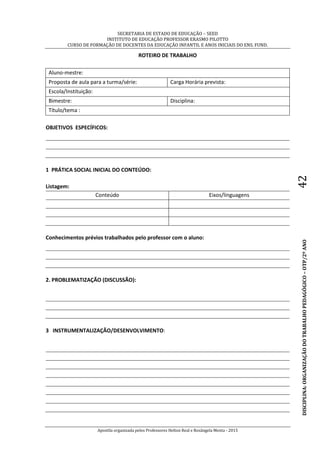 SECRETARIA DE ESTADO DE EDUCAÇÃO – SEED
INSTITUTO DE EDUCAÇÃO PROFESSOR ERASMO PILOTTO
CURSO DE FORMAÇÃO DE DOCENTES DA EDUCAÇÃO INFANTIL E ANOS INICIAIS DO ENS. FUND.
Apostila organizada pelos Professores Helton Real e Rosângela Menta - 2015
DISCIPLINA:ORGANIZAÇÃODOTRABALHOPEDAGÓGICO–OTP/2ºANO42
ROTEIRO DE TRABALHO
Aluno-mestre:
Proposta de aula para a turma/série: Carga Horária prevista:
Escola/Instituição:
Bimestre: Disciplina:
Título/tema :
OBJETIVOS ESPECÍFICOS:
1 PRÁTICA SOCIAL INICIAL DO CONTEÚDO:
Listagem:
Conteúdo Eixos/linguagens
Conhecimentos prévios trabalhados pelo professor com o aluno:
2. PROBLEMATIZAÇÃO (DISCUSSÃO):
3 INSTRUMENTALIZAÇÃO/DESENVOLVIMENTO:
 