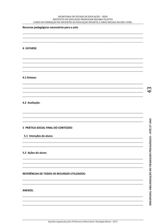 SECRETARIA DE ESTADO DE EDUCAÇÃO – SEED
INSTITUTO DE EDUCAÇÃO PROFESSOR ERASMO PILOTTO
CURSO DE FORMAÇÃO DE DOCENTES DA EDUCAÇÃO INFANTIL E ANOS INICIAIS DO ENS. FUND.
Apostila organizada pelos Professores Helton Real e Rosângela Menta - 2015
DISCIPLINA:ORGANIZAÇÃODOTRABALHOPEDAGÓGICO–OTP/2ºANO43
Recursos pedagógicos necessários para a aula:
4 CATARSE:
4.1 Síntese:
4.2 Avaliação:
5 PRÁTICA SOCIAL FINAL DO CONTEÚDO:
5.1 Intenções do aluno:
5.2 Ações do aluno:
REFERÊNCIAS DE TODOS OS RECURSOS UTILIZADOS:
ANEXOS:
 