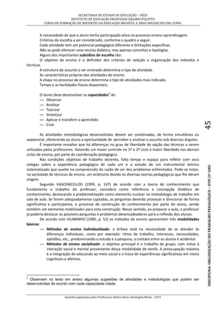 SECRETARIA DE ESTADO DE EDUCAÇÃO – SEED
INSTITUTO DE EDUCAÇÃO PROFESSOR ERASMO PILOTTO
CURSO DE FORMAÇÃO DE DOCENTES DA EDUCAÇÃO INFANTIL E ANOS INICIAIS DO ENS. FUND.
Apostila organizada pelos Professores Helton Real e Rosângela Menta - 2015
DISCIPLINA:ORGANIZAÇÃODOTRABALHOPEDAGÓGICO–OTP/2ºANO45
A necessidade de que o aluno tenha participação ativa no processo ensino-aprendizagem.
Critérios de escolha a ser considerado, conforme o quadro a seguir.
Cada atividade tem um potencial pedagógico diferente e limitações específicas.
Não se pode oferecer uma receita didática, mas apenas conceitos e tipologias.
Alguns dos importantes subsídios de escolha são:
O objetivo de ensino é o definidor dos critérios de seleção e organização dos métodos e
técnicas.
A estrutura do assunto a ser ensinado determina o tipo de atividade.
As características próprias das atividades de ensino.
A etapa no processo de ensino determina o tipo de atividades mais indicado.
Tempo e as facilidades físicas disponíveis.
O aluno deve desenvolver as capacidades3
de:
— Observar
— Analisar
— Teorizar
— Sintetizar
— Aplicar e transferir o aprendido
— Criar
As atividades metodológicas desenvolvidas devem ser combinadas, de forma simultânea ou
seqüencial, oferecendo ao aluno a oportunidade de perceber e analisar o assunto sob diversos ângulos.
É importante ressaltar que há diferenças no grau de liberdade de opção das técnicas a serem
utilizados pelos professores. Havendo um maior controle no 1º e 2º ciclo e maior liberdade nos demais
ciclos de ensino, por parte da coordenação pedagógica.
Nas condições objetivas de trabalho docente, falta tempo e espaço para refletir com seus
colegas sobre a experiência pedagógica de cada um e o estudo de um instrumental teórico
sistematizado que auxilie na compreensão da razão de ser dos problemas enfrentados. Pode-se notar,
na variedade de técnicas de ensino, um ecletismo devido às diversas teorias pedagógicas que lhe deram
origem.
Segundo VASCONCELLOS (1999, p. 147) de acordo com a teoria do conhecimento que
fundamenta o trabalho do professor, considera como referência a concepção dialética de
conhecimento, destacando a problematização como elemento nuclear na metodologia de trabalho em
sala de aula. Se forem adequadamente captadas, as perguntas deverão provocar e direcionar de forma
significativa e participativa, o processo de construção do conhecimento por parte do aluno, sendo
também um elemento mobilizador para esta construção. Nesse sentido, ao preparar a aula, o professor
já poderia destacar as possíveis perguntas e problemas desencadeadores para a reflexão dos alunos.
De acordo com VILARINHO (1985, p. 52) os métodos de ensino apresentam três modalidades
básicas:
— Métodos de ensino individualizado: a ênfase está na necessidade de se atender às
diferenças individuais, como por exemplo: ritmo de trabalho, interesses, necessidades,
aptidões, etc., predominando o estudo e a pesquisa, o contato entre os alunos é acidental.
— Métodos de ensino socializado: o objetivo principal é o trabalho de grupo, com vistas à
interação social e mental proveniente dessa modalidade de tarefa. A preocupação máxima
é a integração do educando ao meio social e a troca de experiências significativas em níveis
cognitivos e afetivos.
3
Observem no texto em anexo algumas sugestões de atividades e metodologias que podem ser
desenvolvidas de acordo com cada capacidade citada.
 