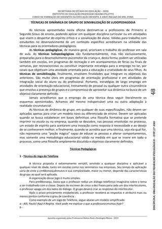 SECRETARIA DE ESTADO DE EDUCAÇÃO – SEED
INSTITUTO DE EDUCAÇÃO PROFESSOR ERASMO PILOTTO
CURSO DE FORMAÇÃO DE DOCENTES DA EDUCAÇÃO INFANTIL E ANOS INICIAIS DO ENS. FUND.
Apostila organizada pelos Professores Helton Real e Rosângela Menta - 2015
DISCIPLINA:ORGANIZAÇÃODOTRABALHOPEDAGÓGICO–OTP/2ºANO48
TÉCNICAS DE DINÂMICA DE GRUPO DE SENSIBILIZAÇÃO DE LUDOPEDAGOGIA
As técnicas apresentadas nesta oficina destinam-se a professores de Primeiro e
Segundo Graus de ensino, podendo aplicar em qualquer disciplina curricular ou em atividades
que visem o despertar do espírito crítico e a socialização do aluno. Válidas para trabalho com
estudantes no desenvolvimento de um conteúdo específico acreditaram na utilidade das
técnicas para os orientadores pedagógicos.
As técnicas pedagógicas, de maneira geral, priorizam o trabalho do professor em sala
de aula. As técnicas ludopedagógicas são fundamentalmente, mas não exclusivamente,
preparadas para o desenvolvimento psicomotor da criança e, desta forma, podem ser utilizadas
também em escolas, em programas de recreação e em acampamentos de férias ou finais de
semanas, por recreacionistas ou constituir importante estratégia para o emprego no lar, por
casais que objetivam uma atividade orientada para a educação e criatividade de seus filhos. As
técnicas de sensibilização, finalmente, envolvem finalidades que integram os objetivos das
anteriores. São muito úteis em programas de orientação profissional e em atividades de
integração social do aluno ou do profissional. Portanto, estratégias de largo emprego em
atividades de orientação educacional, treinamento de pessoal ou qualquer outra circunstância
que envolva a presença de grupos e o compromisso de aproveitar sua dinâmica na busca de um
objetivo claramente definido.
Jamais acreditamos que o emprego de uma técnica deva seguir literalmente os
esquemas apresentados. Achamos até mesmo indispensável uma ou outra adaptação à
realidade circunstancial.
As técnicas de dinâmica de grupo, em qualquer de suas especificações, não devem ser
aplicadas apenas para criar um modelo novo ou diferenciado de ensino. Devem ser aplicadas
quando se busca estabelecer em bases definitivas uma filosofia formativa que se pretende
imprimir na escola ou na empresa; quando se descobre, nas pessoas envolvidas no processo,
um estado de espírito para aceitarem uma inovação como resposta à necessidade e ao desejo
de se conhecerem melhor; e finalmente, quando se acredita que uma técnica, seja ela qual for,
não representa uma “poção mágica” capaz de educar as pessoas e alterar comportamentos,
mas somente uma metodologia educacional válida na medida em que se insere em todo o
processo, como uma filosofia amplamente discutida e objetivos claramente definidos.
Técnicas Pedagógicas
1 - Técnica do Jogo do Telefone
A técnica proposta é extremamente versátil, servindo a qualquer disciplina e aplicável a
qualquer nível de idade, tanto em escolas como nos seminários nas empresas. Seu tempo de aplicação
varia de vinte a cin48onsequênnutos e sua complexidade, maior ou menor, depende das características
do grupo ao qual será aplicada.
A organização desse jogo é muito simples.
Para pre48onsequ, basta que o professor redija um diálogo telefônico imaginário sobre o tema
a ser trabalhado com a classe. Depois de escrever de cinco a dez frases para cada um dos interlocutores,
o professor apaga um dos lados do diálogo. O grupo deverá criar as respostas do interlocutor.
Após o prazo previamente estabelecido, o professor receberá as respostas e atribuirá mais ou
menos pontos conforme o grau de coerência .
Como exemplo de um Jogo de Telefone, segue abaixo um modelo simplificado:
a - Alô, Paulo! Aqui é Regina. Você pode me explicar o que a professora ensinou hoje?
b -
 