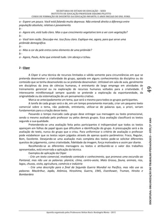 SECRETARIA DE ESTADO DE EDUCAÇÃO – SEED
INSTITUTO DE EDUCAÇÃO PROFESSOR ERASMO PILOTTO
CURSO DE FORMAÇÃO DE DOCENTES DA EDUCAÇÃO INFANTIL E ANOS INICIAIS DO ENS. FUND.
Apostila organizada pelos Professores Helton Real e Rosângela Menta - 2015
DISCIPLINA:ORGANIZAÇÃODOTRABALHOPEDAGÓGICO–OTP/2ºANO49
a - Espere um pouco. Você está falando muito depressa. Não entendi direito a diferença entre
população absoluta, relativa e povoamento.
b -
a - Agora sim, está tudo claro. Mas o que crescimento vegetativo tem a ver com vegetação?
b -
a - Você tem razão. Desculpe-me. Isso ficou claro. Explique-me, agora, para que serve uma
pirâmide demográfica.
b -
a - Mas a cor da pele entra como elemento de uma pirâmide?
b -
a - Agora, Paulo, Acho que entendi tudo. Um abraço e tchau.
2 - Cliper
A Cliper é uma técnica de recursos limitados e válida somente para circunstâncias em que se
pretenda desenvolver a criatividade do grupo, apoiada em alguns conhecimentos da disciplina ou do
conteúdo que se tenha desenvolvido ou se pretenda desenvolver. Utilizável em sala de aula, geralmente
em disciplinas da área de ciências humanas, é entretanto de largo emprego em atividades de
treinamento gerencial ou na exploração de recursos humanos voltados para a criatividade. É
interessante min49onsequê sempre quando se pretende a exploração da espontaneidade, da
originalidade ou da sistematização de um pensamento criativo.
Marca-se antecipadamente um tema, que será o mesmo para todos os grupos participantes.
A tarefa de cada grupo será o de, em um tempo previamente marcado, criar um pequeno texto
comercial sobre o tema, não podendo, entretanto, utilizar-se de palavras que, a priori, seriam
fundamentais para a criação desse texto.
Passando o tempo marcado cada grupo deve entregar sua mensagem ou texto promocional,
sendo o mesmo avaliado pelo professor ou pelos demais grupos. Essa avaliação classificará os textos
segundo a sua qualidade.
Pretendendo-se uma avaliação feita pelos participantes é indispensável que todos os textos
apareçam em folhas de papel iguais que dificultem a identificação do grupo. A preocupação será a da
avaliação do texto, nunca do grupo que o criou. Para uniformizar o critério de avaliação o professor
pode estabelecer que os textos sejam julgados através de apenas quatro parâmetros: Fraco, Regular,
Bom, Excelente. Desejando-se uma avaliação mais completa dos textos pode-se solicitar diferentes
quesitos de julgamento, como criatividade, fidelidade da imagem, força motivadora e assim por diante.
Recolhendo-se as diferentes mensagens ou textos e atribuindo-se o valor dos trabalhos
apresentados, está encerrada a aplicação da técnica.
Exemplos de aplicação da Cliper
- Crie um texto comercial, revelando conteúdo e conhecimento, que promova uma excursão ao
Pantanal, mas não use as palavras: planície, clima, centro-oeste, Mato Grosso, fauna, animais, rios,
lagos, chuvas, visita, agricultura, comércio e indústria
- Crie uma descrição para o final da Segunda Guerra Mundial no Pacífico, mas não use as
palavras: MacArthur, Japão, Atômica, Hiroshima, Guerra, 1945, Eisenhower, Truman, Hiroito e
Bombardeio
 