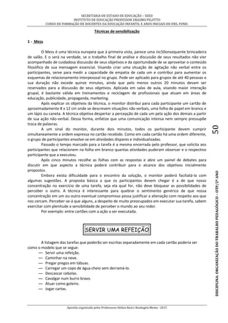SECRETARIA DE ESTADO DE EDUCAÇÃO – SEED
INSTITUTO DE EDUCAÇÃO PROFESSOR ERASMO PILOTTO
CURSO DE FORMAÇÃO DE DOCENTES DA EDUCAÇÃO INFANTIL E ANOS INICIAIS DO ENS. FUND.
Apostila organizada pelos Professores Helton Real e Rosângela Menta - 2015
DISCIPLINA:ORGANIZAÇÃODOTRABALHOPEDAGÓGICO–OTP/2ºANO50
Técnicas de sensibilização
1 - Mess
O Mess é uma técnica europeia que à primeira vista, parece uma inc50onsequente brincadeira
de salão. E o será na verdade, se o trabalho final de análise e discussão de seus resultados não vier
acompanhado de cuidadosa discussão de seus objetivos e da oportunidade de se aproveitar o conteúdo
filosófico de sua mensagem essencial. Visando criar uma situação de agitação não verbal entre os
participantes, serve para medir a capacidade de empatia de cada um e contribui para aumentar os
esquemas de relacionamento interpessoal no grupo. Pode ser aplicado para grupos de até 40 pessoas e
sua duração não excede quinze minutos, ainda que pelo menos outros 20 minutos devam ser
reservados para a discussão de seus objetivos. Aplicada em salas de aula, visando maior interação
grupal, é bastante válida em treinamentos e reciclagem de profissionais que atuam em áreas de
educação, publicidade, propaganda, marketing.
Após explicar os objetivos da técnica, o monitor distribui para cada participante um cartão de
aproximadamente 8 x 12 cm onde se descrevem situações não verbais, uma folha de papel em branco e
um lápis ou caneta. A técnica objetiva despertar a percepção de cada um pela ação dos demais a partir
de sua ação não-verbal. Dessa forma, enfatize que uma comunicação intensa nem sempre pressupõe
troca de palavras.
A um sinal do monitor, durante dois minutos, todos os participante devem cumprir
simultaneamente a ordem expressa no cartão recebido. Como em cada cartão há uma ordem diferente,
o grupo de participantes envolve-se em atividades díspares e individualizadas.
Passado o tempo marcado para a tarefa é a mesma encerrada pelo professor, que solicita aos
participantes que relacionem na folha em branco quantas atividades puderam observar e o respectivo
participante que a executou.
Após cinco minutos recolhe as folhas com as respostas e abre um painel de debates para
discutir em que aspecto a técnica poderá contribuir para o alcance dos objetivos inicialmente
propostos.
Embora exista dificuldade para o encontro da solução, o monitor poderá faciliatá-la com
algumas sugestões. A proposta básica a que os participantes devem chegar é a de que nosso
concentração no exercício de uma tarefa, seja ela qual for, não deve bloquear as possibilidades de
perceber o outro. A técnica é interessante para quebrar o sentimento genérico de que nossa
concentração em um ou outro eventual compromisso possa justificar a alienação com respeito aos que
nos cercam. Perceber-se-á que alguns, a despeito de muito preocupados em executar sua tarefa, sabem
exercitar com plenitude a sensibilidade de perceber o mundo ao seu redor.
Por exemplo: entre cartões com a ação a ser executada.
SERVIR UMA REFEIÇÃO
A listagem das tarefas que poderão ser escritas separadamente em cada cartão poderia ser
como o modelo que se segue:
— Servir uma refeição.
— Caminhar na neve.
— Pregar pregos em tábuas.
— Carregar um copo de água cheio sem derramá-lo.
— Descascar cebolas.
— Cavalgar num burro bravo.
— Atuar como goleiro.
— Jogar cartas.
 