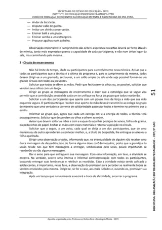 SECRETARIA DE ESTADO DE EDUCAÇÃO – SEED
INSTITUTO DE EDUCAÇÃO PROFESSOR ERASMO PILOTTO
CURSO DE FORMAÇÃO DE DOCENTES DA EDUCAÇÃO INFANTIL E ANOS INICIAIS DO ENS. FUND.
Apostila organizada pelos Professores Helton Real e Rosângela Menta - 2015
DISCIPLINA:ORGANIZAÇÃODOTRABALHOPEDAGÓGICO–OTP/2ºANO51
— Andar de bicicletas.
— Disputar cabo de guerra.
— Imitar um chinês conversando.
— Ensinar balê a um grupo.
— Ensinar samba a um estrangeiro.
— Procurar agulhas num palheiro.
Observação importante: o cumprimento das ordens expressas no cartão deverá ser feito através
de mímica, tanto mais expressiva quanto a capacidade de cada participante, e não num único lugar da
sala, mas caminhando pela mesma.
2 - Círculo de encerramento
Não há limite de tempo, idade ou participantes para o envolvimento nessa técnica. Avisar que a
todos os participantes que a técnica é a última do programa e, para o cumprimento da mesma, todos
devem dirigir-se a um gramado, se houver, a um salão amplo ou sala onde seja possível formar-se um
grande círculo com todos os presentes.
Solicitar que todos se dêem as mãos. Pedir que fechassem os olhos ou, se possível, solicitar que
vendem seus olhos com um lenço.
Dirigir ao grupo as mensagens de encerramento e dizer que a estratégia que se segue visa
permitir que a contribuição pessoal de cada um se unifique na força do grupo que todos receberão.
Solicitar a um dos participantes que aperte com um pouco mais de força a mão que sua mão
esquerda segura. O participante que receber esse aperto de mão deverá transmiti-lo ao colega de grupo
de maneira que uma verdadeira corrente de solidariedade passe por todos e termine no primeiro que a
emitiu.
Informar ao grupo que, agora que cada um carrega em si a energia de todos, a técnica terá
prosseguimento. Solicitar que desvendem os olhos e olhem ao redor.
Avisar que devem soltar as mãos e com a esquerda apanhar pedaços de seixos, folhas de grama,
ou pedacinhos de papel. Fechar as mãos com esses materiais e retomar a posição no círculo.
Solicitar que a seguir, a um aviso, cada qual se dirija a um dos participantes, que de uma
maneira ou de outra aprenderam a conhecer melhor, e, a título de despedida, lhe entregue o seixo ou a
folha apanhada.
Dirigir uma observação a todos, informando que, na eventualidade de alguém não receber uma
única mensagem de despedida, isso de forma alguma deve con51onsequênc, posto que a grandeza da
união reside nos que têm mensagens a entregar, simbolizadas pelo seixo, pouco importando se
receberão ou não alguma mensagem.
Dar o aviso para que entreguem sua mensagem. Com essa informação, em tese, a atividade se
encerra. Na verdade, ocorre uma intensa e informal confraternização com todos os participantes,
buscando entregar suas lembranças e retribuir as recebidas. Caso a atividade esteja sendo aplicada a
adolescentes, é importante, nessa fase, a observação do professor para perceber se realmente todos se
sentem envolvidos pela mesma. Dirigir-se, se for o caso, aos mais isolados e, ouvindo-os, promover sua
integração.
Após um tempo que naturalmente esvaziará a troca de afetividade, encerrar o programa.
 