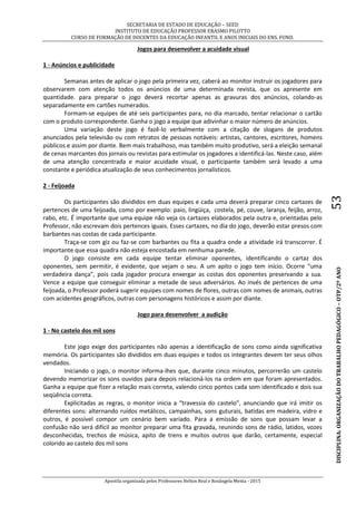SECRETARIA DE ESTADO DE EDUCAÇÃO – SEED
INSTITUTO DE EDUCAÇÃO PROFESSOR ERASMO PILOTTO
CURSO DE FORMAÇÃO DE DOCENTES DA EDUCAÇÃO INFANTIL E ANOS INICIAIS DO ENS. FUND.
Apostila organizada pelos Professores Helton Real e Rosângela Menta - 2015
DISCIPLINA:ORGANIZAÇÃODOTRABALHOPEDAGÓGICO–OTP/2ºANO53
Jogos para desenvolver a acuidade visual
1 - Anúncios e publicidade
Semanas antes de aplicar o jogo pela primeira vez, caberá ao monitor instruir os jogadores para
observarem com atenção todos os anúncios de uma determinada revista, que os apresente em
quantidade. para preparar o jogo deverá recortar apenas as gravuras dos anúncios, colando-as
separadamente em cartões numerados.
Formam-se equipes de até seis participantes para, no dia marcado, tentar relacionar o cartão
com o produto correspondente. Ganha o jogo a equipe que adivinhar o maior número de anúncios.
Uma variação deste jogo é fazê-lo verbalmente com a citação de slogans de produtos
anunciados pela televisão ou com retratos de pessoas notáveis: artistas, cantores, escritores, homens
públicos e assim por diante. Bem mais trabalhoso, mas também muito produtivo, será a eleição semanal
de cenas marcantes dos jornais ou revistas para estimular os jogadores a identificá-las. Neste caso, além
de uma atenção concentrada e maior acuidade visual, o participante também será levado a uma
constante e periódica atualização de seus conhecimentos jornalísticos.
2 - Feijoada
Os participantes são divididos em duas equipes e cada uma deverá preparar cinco cartazes de
pertences de uma feijoada, como por exemplo: paio, lingüiça, costela, pé, couve, laranja, feijão, arroz,
rabo, etc. É importante que uma equipe não veja os cartazes elaborados pela outra e, orientadas pelo
Professor, não escrevam dois pertences iguais. Esses cartazes, no dia do jogo, deverão estar presos com
barbantes nas costas de cada participante.
Traça-se com giz ou faz-se com barbantes ou fita a quadra onde a atividade irá transcorrer. É
importante que essa quadra não esteja encostada em nenhuma parede.
O jogo consiste em cada equipe tentar eliminar oponentes, identificando o cartaz dos
oponentes, sem permitir, é evidente, que vejam o seu. A um apito o jogo tem início. Ocorre “uma
verdadeira dança”, pois cada jogador procura enxergar as costas dos oponentes preservando a sua.
Vence a equipe que conseguir eliminar a metade de seus adversários. Ao invés de pertences de uma
feijoada, o Professor poderá sugerir equipes com nomes de flores, outras com nomes de animais, outras
com acidentes geográficos, outras com personagens históricos e assim por diante.
Jogo para desenvolver a audição
1 - No castelo dos mil sons
Este jogo exige dos participantes não apenas a identificação de sons como ainda significativa
memória. Os participantes são divididos em duas equipes e todos os integrantes devem ter seus olhos
vendados.
Iniciando o jogo, o monitor informa-lhes que, durante cinco minutos, percorrerão um castelo
devendo memorizar os sons ouvidos para depois relacioná-los na ordem em que foram apresentados.
Ganha a equipe que fizer a relação mais correta, valendo cinco pontos cada som identificado e dois sua
seqüência correta.
Explicitadas as regras, o monitor inicia a “travessia do castelo”, anunciando que irá imitir os
diferentes sons: alternando ruídos metálicos, campainhas, sons guturais, batidas em madeira, vidro e
outros, é possível compor um cenário bem variado. Para a emissão de sons que possam levar a
confusão não será difícil ao monitor preparar uma fita gravada, reunindo sons de rádio, latidos, vozes
desconhecidas, trechos de música, apito de trens e muitos outros que darão, certamente, especial
colorido ao castelo dos mil sons
 