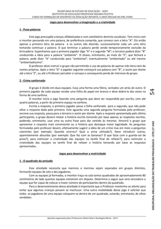 SECRETARIA DE ESTADO DE EDUCAÇÃO – SEED
INSTITUTO DE EDUCAÇÃO PROFESSOR ERASMO PILOTTO
CURSO DE FORMAÇÃO DE DOCENTES DA EDUCAÇÃO INFANTIL E ANOS INICIAIS DO ENS. FUND.
Apostila organizada pelos Professores Helton Real e Rosângela Menta - 2015
DISCIPLINA:ORGANIZAÇÃODOTRABALHOPEDAGÓGICO–OTP/2ºANO54
Jogos para desenvolver a imaginação e a criatividade
1 - Puxa-palavras
Este jogo pressupõe crianças alfabetizadas e com satisfatório domínio vocabular. Tem início com
o monitor pensando em uma palavra, de preferência comprida, que comece com a letra “A”. Diz então
apenas a primeira letra da palavra e os outros vão dizendo, sucessivamente cada um uma letra
tentando continuar a palavra. O que terminar a palavra perde sendo temporariamente excluído da
brincadeira. Suponhamos que o primeiro jogador diga “A” e o segundo “M”; o terceiro poderá dizer “B”
conduzindo a ideia para a palavra “ambiente”. O oitavo, entretanto, ao invés do “E”, que fechará a
palavra, pode dizer “A” conduzindo para “ambiental”, eventualmente “ambientado” ou até mesmo
“ambientadíssimo”.
O professor deve instruir o grupo não permitindo o uso de palavras de apenas três letra nem de
nomes próprios. Após a letra “A” o jogador seguinte começará sua palavra com “B”, e assim por diante
até a letra “Z”, ou até o Professor perceber o cansaço e consequente perda de interesse do grupo.
2 - Crime sanfornado
O grupo é divido em duas equipes. Casa uma forma uma fileira, sentados um atrás do outro. O
primeiro jogador de cada equipe recebe uma folha de papel em branco e deve dobrá-lo dez vezes na
forma de uma sanfona.
O monitor inicia o jogo fazendo uma pergunta que deve ser respondida por escrito, com até
quatro palavras, a partir do primeiro espaço na sanfona.
Escrita a resposta, o primeiro jogador passa a folha sanfonada para o segundo, que não pode
olhar a resposta dada pelo primeiro. Este aguarda uma segunda pergunta formulada pelo professor,
escreve sua resposta, passa para o terceiro e assim por diante. Após a resposta apresentada pelo último
participante, o grupo deverá relatar a história escrita tomando por base apenas as respostas escritas,
podendo, entretanto, usar uma ou outra frase para dar sentido às mesmas. Vencerá o grupo que
apresentar a resposta mais convincente ou a história que destaque maior logicidade. As perguntas
formuladas pelo professor devem, efetivamente sugerir a idéia de um crime mas em meio a perguntas
coerentes (por exemplo: Quando ocorreu? Qual a arma utilizada?). Deve introduzir outras,
aparentemente absurdas (por exemplo: Que fez com as bananas? O que fazia com o guarda-sol de
praia?), para estimular a criatividade das equipes na tarefa final de refazer?), para estimular a
criatividade das equipes na tarefa final de refazer a história tomando por base as respostas
apresentadas.
Jogos para desenvolver a motricidade
1 - O quadrado da amizade
Essa atividade necessita que meninos e meninas sejam separados em grupos distintos,
formando equipes de oito a dez jogadores.
Com as equipes já formadas, o monitor traça na sala tantos quadrados de aproximadamente 80
centímetros de lado quantas equipes estiverem em disputa. Determina a seguir que será vencedora a
equipe que for capaz de colocar o maior número de participantes dentro do quadrado.
Para o desenvolvimento dessa atividade é importante que o Professor mantenha-se atento para
evitar que algumas crianças possam se machucar. Uma outra modalidade desse jogo é solicitar que
todos os jogadores de uma equipe coloquem-se dentro de um quadrado, estando, entretanto, de olhos
vendados.
 
