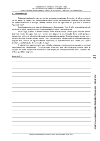 SECRETARIA DE ESTADO DE EDUCAÇÃO – SEED
INSTITUTO DE EDUCAÇÃO PROFESSOR ERASMO PILOTTO
CURSO DE FORMAÇÃO DE DOCENTES DA EDUCAÇÃO INFANTIL E ANOS INICIAIS DO ENS. FUND.
Apostila organizada pelos Professores Helton Real e Rosângela Menta - 2015
DISCIPLINA:ORGANIZAÇÃODOTRABALHOPEDAGÓGICO–OTP/2ºANO55
2 - Turismo maluco
Todos os jogadores formam um círculo, sentados em cadeiras. O monitor, de pé no centro do
círculo, explica as regras. Cada participante receberá o nome de uma cidade e toda vez que sua cidade
for citada deverá trocar de lugar. Deverá também trocar de lugar toda vez que ouvir a expressão
“guerra à vista”.
Explicadas as regras do jogo, um dos jogadores é convidado a ficar de pé e uma cadeira retirada
do círculo. A seguir, cabe ao monitor nomear cada participante com uma cidade.
Inicia o jogo, dizendo ao mesmo tempo o nome de duas cidade. Os dois que a possuem devem,
depressa, mudar de lugar, mas nem sempre será possível a concretização dessa tarefa porque o
jogador que estiver de pé procurará ocupar uma das cadeiras vazias. O jogo prossegue sempre com a
menção do nome de duas cidade e sempre com a necessidade de três jogadores se movimentarem para
disputar duas cadeiras. Em alguns instantes, o Professor, ao invés de nomear duas cidades, dirá “guerra
à vista”, nessa hora todos devem mudar de lugar.
O jogo termina alguns minutos após iniciado, antes que o monitor perceba cansaço ou eventual
desinteresse dos participantes. É indispensável, entretanto, que não esqueça de nomear todas as
cidades. Por isso é interessante providenciar uma relação por escrito das cidades com a sequência das
ordens que ditará ao grupo.
ANOTAÇÕES:
 