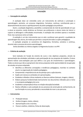 SECRETARIA DE ESTADO DE EDUCAÇÃO – SEED
INSTITUTO DE EDUCAÇÃO PROFESSOR ERASMO PILOTTO
CURSO DE FORMAÇÃO DE DOCENTES DA EDUCAÇÃO INFANTIL E ANOS INICIAIS DO ENS. FUND.
Apostila organizada pelos Professores Helton Real e Rosângela Menta - 2015
DISCIPLINA:ORGANIZAÇÃODOTRABALHOPEDAGÓGICO–OTP/2ºANO6
AVALIAÇÃO
— Concepção de avaliação
A avaliação deve ser entendida como um instrumento de estímulo e promoção à
aprendizagem, portanto, um processo diagnóstico, formativo, contínuo, contribuindo para o
desenvolvimento do aluno e aperfeiçoamento da práxis pedagógica do professor.
Assim, a avaliação diagnóstica, possibilita a compreensão do nível de aprendizado em que
o aluno se encontra, sendo dinâmica ao fornecer aos professores e alunos meios de intervir e
superar as defasagens e dificuldades encontradas. A avaliação não considera apenas o resultado
final, mas o processo como um todo.
A avaliação é um dos instrumentos que se vale o professor para garantir a qualidade da
aprendizagem dos alunos, de modo que permeia o conjunto de todas as ações pedagógicas.
A avaliação proposta se caracteriza em diagnóstica, formativa, somativa e contínua,
durante todo o processo de ensino-aprendizagem.
Serão atendidos os critérios exigidos no Regimento Escolar e no PPP.
— Critérios de avaliação
Será realizada em função da ementa do curso e dos objetivos propostos, através da
apresentação das atividades solicitadas e pela participação de nas propostas de trabalho. O aluno
deverá realizar auto-avaliações para que defina o seu grau de envolvimento e aprendizagem.
Todos os alunos que não se apropriarem dos temas propostos terão oportunidade de recuperação
de estudos em prazo estipulado.
 Identifica as diferentes concepções e tendências pedagógicas, inseridas no contexto
atual e na organização do trabalho pedagógico.
 Compreende a importância do ato de planejar para a ação docente;
 Expõe com clareza os conteúdos em apresentações;
 Estabelece reflexões críticas mediante as diversas análises (textuais, imagens, vídeos);
 Elabora pesquisa fundamentada teoricamente nos documentos indicados para o tema
e na proposta pedagógica do curso.
 Estabelece comparações/críticas na relação educação/sociedade.
 Realiza reflexões e auto avaliação do seu processo de construção do conhecimento, de
sua formação no curso, percebendo a necessidade de rever o seu percurso.
— Instrumentos
 Produção textual;
 Análise (imagens, textos, vídeos);
 Apresentações orais e escritas;
 Parecer analítico, relatórios, fichas de observação;
 