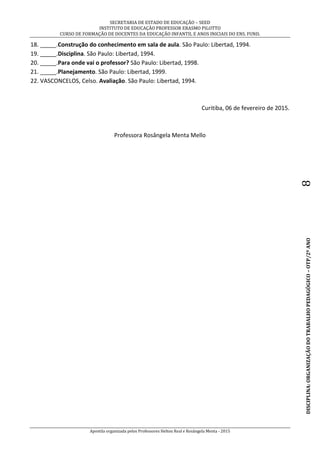 SECRETARIA DE ESTADO DE EDUCAÇÃO – SEED
INSTITUTO DE EDUCAÇÃO PROFESSOR ERASMO PILOTTO
CURSO DE FORMAÇÃO DE DOCENTES DA EDUCAÇÃO INFANTIL E ANOS INICIAIS DO ENS. FUND.
Apostila organizada pelos Professores Helton Real e Rosângela Menta - 2015
DISCIPLINA:ORGANIZAÇÃODOTRABALHOPEDAGÓGICO–OTP/2ºANO8
18. _____.Construção do conhecimento em sala de aula. São Paulo: Libertad, 1994.
19. _____.Disciplina. São Paulo: Libertad, 1994.
20. _____.Para onde vai o professor? São Paulo: Libertad, 1998.
21. _____.Planejamento. São Paulo: Libertad, 1999.
22. VASCONCELOS, Celso. Avaliação. São Paulo: Libertad, 1994.
Curitiba, 06 de fevereiro de 2015.
Professora Rosângela Menta Mello
 
