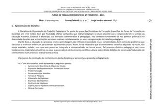 SECRETARIA DE ESTADO DE EDUCAÇÃO – SEED
INSTITUTO DE EDUCAÇÃO PROFESSOR ERASMO PILOTTO
CURSO DE FORMAÇÃO DE DOCENTES DA EDUCAÇÃO INFANTIL E ANOS INICIAIS DO ENS. FUND.
Apostila organizada pelos Professores Helton Real e Rosângela Menta - 2015
DISCIPLINA:ORGANIZAÇÃODOTRABALHOPEDAGÓGICO–OTP/2ºANO9
PLANO DE TRABALHO DOCENTE DO 1º TRIMESTRE – 2015
Série: 2º ano Integrado Turmas/Manhã: A, B e C Carga horária semanal: 2 h/a
1. Apresentação da disciplina
A Disciplina de Organização do Trabalho Pedagógico faz parte do grupo das Disciplinas de Formação Específica do Curso de Formação de
Docentes em nível médio. Têm por finalidade ofertar conteúdos que instrumentalizam o futuro docente para compreenderem o sentido da
Educação Nacional, Estadual e Municipal, sua estrutura administrativa e pedagógica. Seu conteúdo fundamenta-se nas políticas públicas e na
diversidade de ações que as instituições escolares realizam cotidianamente, ou seja, na organização do trabalho pedagógico.
Diante disso, a educação e o processo ensino-aprendizagem, são reflexos da sociedade e suas complexidades, bem como dos problemas que
a escola e o professor enfrentam para atender as demandas atuais. Assim, faz-se necessário que o conhecimento científico adquirido na escola, não
esteja separado, isolado, mas que este possa ser integrado e contextualizado de forma ampla. Tal processo didático pedagógico tem como
fundamento o materialismo histórico, ou seja, a apreensão do conhecimento científico cultural pelo método dialético de construção/elaboração do
conhecimento num processo: prática-teoria-prática.
O processo de construção de conhecimento desta disciplina se apresenta na proposta pedagógica de:
— Celso Vasconcelos, onde apresenta os seguintes passos:
o Apresentação Sincrética do Objeto de Estudo.
o Expressão das Representações Prévias dos Alunos.
o Problematização
o Fornecimento de Subsídios
o Tempo de Pesquisa
o Elaboração de Hipóteses
o Expressão das Hipóteses
o Confronto de Hipóteses
o Superação das Hipóteses menos elaboradas.
o Síntese Conclusiva
 