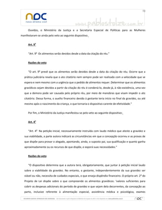 Ouvidos, o Ministério da Justiça e a Secretaria Especial de Políticas para as Mulheres
manifestaram-se ainda pelo veto ao seguinte dispositivo:
Art. 9o
“Art. 9o
Os alimentos serão devidos desde a data da citação do réu.”
Razões do veto
“O art. 9o
prevê que os alimentos serão devidos desde a data da citação do réu. Ocorre que a
prática judiciária revela que o ato citatório nem sempre pode ser realizado com a velocidade que se
espera e nem mesmo com a urgência que o pedido de alimentos requer. Determinar que os alimentos
gravídicos sejam devidos a partir da citação do réu é condená-lo, desde já, à não-existência, uma vez
que a demora pode ser causada pelo próprio réu, por meio de manobras que visam impedir o ato
citatório. Dessa forma, o auxílio financeiro devido à gestante teria início no final da gravidez, ou até
mesmo após o nascimento da criança, o que tornaria o dispositivo carente de efetividade.”
Por fim, o Ministério da Justiça manifestou-se pelo veto ao seguinte dispositivo:
Art. 4o
“Art. 4o
Na petição inicial, necessariamente instruída com laudo médico que ateste a gravidez e
sua viabilidade, a parte autora indicará as circunstâncias em que a concepção ocorreu e as provas de
que dispõe para provar o alegado, apontando, ainda, o suposto pai, sua qualificação e quanto ganha
aproximadamente ou os recursos de que dispõe, e exporá suas necessidades.”
Razões do veto
“O dispositivo determina que a autora terá, obrigatoriamente, que juntar à petição inicial laudo
sobre a viabilidade da gravidez. No entanto, a gestante, independentemente da sua gravidez ser
viável ou não, necessita de cuidados especiais, o que enseja dispêndio financeiro. O próprio art. 2o
do
Projeto de Lei dispõe sobre o que compreende os alimentos gravídicos: ‘valores suficientes para
cobrir as despesas adicionais do período de gravidez e que sejam dela decorrentes, da concepção ao
parto, inclusive referente à alimentação especial, assistência médica e psicológica, exames
 