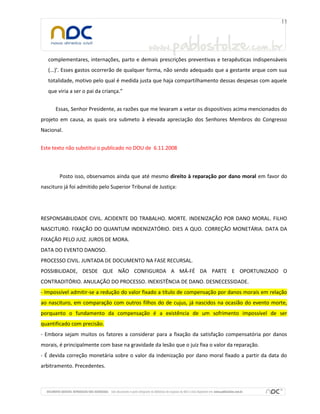 complementares, internações, parto e demais prescrições preventivas e terapêuticas indispensáveis
(...)’. Esses gastos ocorrerão de qualquer forma, não sendo adequado que a gestante arque com sua
totalidade, motivo pelo qual é medida justa que haja compartilhamento dessas despesas com aquele
que viria a ser o pai da criança.”
Essas, Senhor Presidente, as razões que me levaram a vetar os dispositivos acima mencionados do
projeto em causa, as quais ora submeto à elevada apreciação dos Senhores Membros do Congresso
Nacional.
Este texto não substitui o publicado no DOU de 6.11.2008
Posto isso, observamos ainda que até mesmo direito à reparação por dano moral em favor do
nascituro já foi admitido pelo Superior Tribunal de Justiça:
RESPONSABILIDADE CIVIL. ACIDENTE DO TRABALHO. MORTE. INDENIZAÇÃO POR DANO MORAL. FILHO
NASCITURO. FIXAÇÃO DO QUANTUM INDENIZATÓRIO. DIES A QUO. CORREÇÃO MONETÁRIA. DATA DA
FIXAÇÃO PELO JUIZ. JUROS DE MORA.
DATA DO EVENTO DANOSO.
PROCESSO CIVIL. JUNTADA DE DOCUMENTO NA FASE RECURSAL.
POSSIBILIDADE, DESDE QUE NÃO CONFIGURDA A MÁ-FÉ DA PARTE E OPORTUNIZADO O
CONTRADITÓRIO. ANULAÇÃO DO PROCESSO. INEXISTÊNCIA DE DANO. DESNECESSIDADE.
- Impossível admitir-se a redução do valor fixado a título de compensação por danos morais em relação
ao nascituro, em comparação com outros filhos do de cujus, já nascidos na ocasião do evento morte,
porquanto o fundamento da compensação é a existência de um sofrimento impossível de ser
quantificado com precisão.
- Embora sejam muitos os fatores a considerar para a fixação da satisfação compensatória por danos
morais, é principalmente com base na gravidade da lesão que o juiz fixa o valor da reparação.
- É devida correção monetária sobre o valor da indenização por dano moral fixado a partir da data do
arbitramento. Precedentes.
 