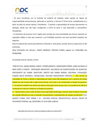 - Os juros moratórios, em se tratando de acidente de trabalho, estão sujeitos ao regime da
responsabilidade extracontratual, aplicando-se, portanto, a Súmula nº 54 da Corte, contabilizando-os a
partir da data do evento danoso. Precedentes - É possível a apresentação de provas documentais na
apelação, desde que não fique configurada a má-fé da parte e seja observado o contraditório.
Precedentes.
- A sistemática do processo civil é regida pelo princípio da instrumentalidade das formas, devendo ser
reputados válidos os atos que cumpram a sua finalidade essencial, sem que acarretem prejuízos aos
litigantes.
Recurso especial dos autores parcialmente conhecido e, nesta parte, provido. Recurso especial da ré não
conhecido.
(REsp 931556/RS, Rel. Ministra NANCY ANDRIGHI, TERCEIRA TURMA, julgado em 17/06/2008, DJe
05/08/2008)
Em posição anterior, decidiu a Corte:
“DIREITO CIVIL. DANOS MORAIS. MORTE. ATROPELAMENTO. COMPOSIÇÃO FÉRREA. AÇÃO AJUIZADA 23
ANOS APÓS O EVENTO. PRESCRIÇÃO INEXISTENTE. INFLUÊNCIA NA QUANTIFICAÇÃO DO QUANTUM.
PRECEDENTES DA TURMA. NASCITURO. DIREITO AOS DANOS MORAIS. DOUTRINA. ATENUAÇÃO.
FIXAÇÃO NESTA INSTÂNCIA. POSSIBILIDADE. RECURSO PARCIALMENTE PROVIDO. I - Nos termos da
orientação da Turma, o direito à indenização por dano moral não desaparece com o decurso de tempo
(desde que não transcorrido o lapso prescricional), mas é fato a ser considerado na fixação do quantum.
II - O nascituro também tem direito aos danos morais pela morte do pai, mas a circunstância de não tê-lo
conhecido em vida tem influência na fixação do quantum.
III - Recomenda-se que o valor do dano moral seja fixado desde logo, inclusive nesta instância, buscando
dar solução definitiva ao caso e evitando inconvenientes e retardamento da solução jurisdicional.” (STJ,
QUARTA TURMA, RESP 399028 / SP ; RECURSO ESPECIAL 2001/0147319-0, Ministro SÁLVIO DE
FIGUEIREDO TEIXEIRA, Julg. 26/02/2002, DJ 15.04.2002 p.00232)
Questões de concurso: Existe proteção jurídica ao natimorto?
 