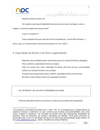 Segundo a doutrina, existe, sim.
Em respeito ao princípio da dignidade da pessoa humana, deve-se proteger o nome, a
imagem e a memória daquele que nasceu morto9
.
O que é “concepturo”?
Trata-se daquele ente que ainda não foi nem concebido (ex.: o futuro filho de fulano...).
Fala-se, aqui, em “prole eventual” (no Direito Sucessório, ver o art. 1799, I).
2. Capacidade de Direito e de Fato e Legitimidade.
Adquirida a personalidade jurídica, toda pessoa passa a ser capaz de direitos e obrigações.
Possui, portanto, capacidade de direito ou de gozo.
Todo ser humano tem, assim, capacidade de direito, pelo fato de que a personalidade
jurídica é um atributo inerente à sua condição.
Se puder atuar pessoalmente, possui, também, capacidade de fato ou de exercício.
Reunidos os dois atributos, fala-se em capacidade civil plena:
CAP. DE DIREITO + CAP. DE FATO  CAPACIDADE CIVIL PLENA
A falta de capacidade de fato ou de exercício, conduz-nos ao problema da incapacidade.
9
Enunciado 01 (Jornadas de Direito Civil – CJF): “Art. 2º. A proteção que o Código defere ao
nascituro alcança o natimorto no que concerne aos direitos da personalidade, tais como
nome, imagem e sepultura.” As Jornadas de Direito Civil são importantes postulados de
doutrina, fruto de encontros de juristas, realizados em Brasília. Você pode encontrar os
enunciados das I, III e IV Jornadas (eis que na II não houve apresentação dessa ordem) no
site www.pablostolze.com.br (fonte: Conselho da Justiça Federal).
 