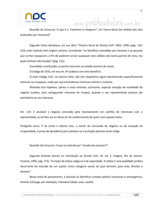Questão de Concurso: O que é a “restitutio in integrum”, em Teoria Geral (no âmbito dos atos
praticados por menores)?
Segundo Clóvis Beviláqua, em sua obra “Theoria Geral do Direito Civil” (RED, 1999, págs. 120-
123), este instituto tem origem romana, consistindo “no benefício concedido aos menores e às pessoas
que se lhes equiparam, a fim de poderem anular quaisquer atos válidos sob outros pontos de vista, nos
quais tenham sido lesadas” (pág. 121).
Concedida a restituição, as partes retornam ao estado anterior de coisas.
O Código de 1916, em seu art. 8º acabava com este benefício.
O novo Código Civil, na mesma linha, não tem dispositivo algum beneficiando especificamente
menores ou incapazes, razão por que entendemos continuar extinto o instituto.
Afastada esta hipótese, previu o novo estatuto, outrossim, especial situação de invalidade do
negócio jurídico, para salvaguardar interesse do incapaz, quando o seu representante praticar ato
atentatório ao seu interesse:
Art. 119. É anulável o negócio concluído pelo representante em conflito de interesses com o
representado, se tal fato era ou devia ser do conhecimento de quem com aquele tratou.
Parágrafo único. É de cento e oitenta dias, a contar da conclusão do negócio ou da cessação da
incapacidade, o prazo de decadência para pleitear-se a anulação prevista neste artigo.
Questão de Concurso: O que se entende por “estado das pessoas”?
Segundo Orlando Gomes (in Introdução ao Direito Civil, 10. ed, 2. tiragem, Rio de Janeiro:
Forense, 1993, pág. 172), “A noção de status coliga-se à de capacidade. O status é uma qualidade jurídica
decorrente da inserção de um sujeito numa categoria social, da qual derivam, para este, direitos e
deveres”.
Nessa linha de pensamento, é possível se identificar estados político (nacionais e estrangeiros),
familiar (cônjuge, por exemplo), individual (idade, sexo, saúde).
 
