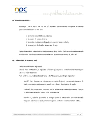 2.1. Incapacidade absoluta.
O Código Civil de 1916, em seu art. 5O
, reputava absolutamente incapazes de exercer
pessoalmente os atos da vida civil:
a) os menores de 16 (dezesseis) anos;
b) os loucos de todo o gênero;
c) os surdos-mudos, que não puderem exprimir a sua vontade;
d) os ausentes, declarados tais por ato do juiz.
Seguindo a diretriz mais moderna e adequada do Novo Código Civil, as seguintes pessoas são
consideradas absolutamente incapazes de exercer pessoalmente os atos da vida civil:
2.1.1. Os menores de dezesseis anos.
Trata-se dos menores impúberes.
Abaixo deste limite etário, o legislador considera que a pessoa é inteiramente imatura para
atuar na órbita do direito.
Vale lembrar que, no Estatuto da Criança e do Adolescente, a distinção é peculiar:
“Art. 2º, ECA - Considera-se criança, para os efeitos desta Lei, a pessoa até doze anos de
idade incompletos, e adolescente aquela entre doze e dezoito anos de idade.
Parágrafo único. Nos casos expressos em lei, aplica-se excepcionalmente este Estatuto
às pessoas entre dezoito e vinte e um anos de idade”.
Observe-se, todavia, que tanto a criança quanto o adolescente são considerados
incapazes (absoluta ou relativamente incapazes, conforme veremos no item 2.2.1.).
 