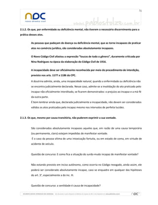 2.1.2. Os que, por enfermidade ou deficiência mental, não tiverem o necessário discernimento para a
prática desses atos.
As pessoas que padeçam de doença ou deficiência mental, que as torne incapazes de praticar
atos no comércio jurídico, são consideradas absolutamente incapazes.
O Novo Código Civil afastou a expressão “loucos de todo o gênero”, duramente criticada por
Nina Rodrigues na época da elaboração do Código Civil de 1916.
A incapacidade deve ser oficialmente reconhecida por meio do procedimento de interdição,
previsto nos arts. 1177 a 1186 do CPC.
A doutrina admite, ainda, uma incapacidade natural, quando a enfermidade ou deficiência não
se encontra judicialmente declarada. Nesse caso, admite-se a invalidação do ato praticado pelo
incapaz não oficialmente interditado, se ficarem demonstrados: o prejuízo ao incapaz e a má-fé
da outra parte.
É bom lembrar ainda que, declarada judicialmente a incapacidade, não devem ser considerados
válidos os atos praticados pelo incapaz mesmo nos intervalos de perfeita lucidez.
2.1.3. Os que, mesmo por causa transitória, não puderem exprimir a sua vontade.
São considerados absolutamente incapazes aqueles que, em razão de uma causa temporária
(ou permanente, claro) estejam impedidas de manifestar vontade.
É o caso da pessoa vítima de uma intoxicação fortuita, ou em estado de coma, em virtude de
acidente de veículo.
Questão de concurso: E como fica a situação do surdo-mudo incapaz de manifestar vontade?
Não estando previsto em inciso autônomo, como ocorria no Código revogado, ainda assim, ele
poderá ser considerado absolutamente incapaz, caso se enquadre em qualquer das hipóteses
do art. 3°, especialmente a do inc. III.
Questão de concurso: a senilidade é causa de incapacidade?
 
