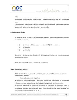 Não.
A senilidade, entendida nesse contexto como a idade muito avançada, não gera incapacidade
civil.
Diferentemente, outrossim, é a situação da pessoa de idade avançada que também apresente
problema de saúde mental apto a justificar a sua interdição.
2.2. Incapacidade relativa.
O Código de 1916, em seu art. 6O
, considerava incapazes, relativamente a certos atos ou à
maneira de os exercer:
a) os maiores de 16 (dezesseis) e menores de 21 (vinte e um) anos;
b) os pródigos;
c) os silvícolas.
Consoante a diretriz do Novo Código Civil, são incapazes, relativamente a certos atos, ou à
maneira de os exercer :
2.2.1. Os maiores de dezesseis e menores de dezoito anos.
Trata-se dos menores púberes.
2.2.2. Os ébrios habituais, os viciados em tóxicos, e os que, por deficiência mental, tenham o
discernimento reduzido.
Muito cuidado com este dispositivo.
A embriaguez, o vício de tóxico e a deficiência, consideradas como causas de incapacidade
relativa, neste caso, REDUZEM, mas não ANIQUILAM a capacidade de discernimento.
Se privarem totalmente o agente de capacidade de consciência e orientação, como na
embriaguez patológica ou toxicomania grave (dependência química total) configurar-se-á
incapacidade absoluta, na forma do art. 3°, II.
 
