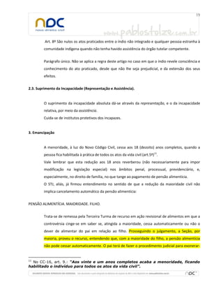 Art. 8º São nulos os atos praticados entre o índio não integrado e qualquer pessoa estranha à
comunidade indígena quando não tenha havido assistência do órgão tutelar competente.
Parágrafo único. Não se aplica a regra deste artigo no caso em que o índio revele consciência e
conhecimento do ato praticado, desde que não lhe seja prejudicial, e da extensão dos seus
efeitos.
2.3. Suprimento da Incapacidade (Representação e Assistência).
O suprimento da incapacidade absoluta dá-se através da representação, e o da incapacidade
relativa, por meio da assistência.
Cuida-se de institutos protetivos dos incapazes.
3. Emancipação
A menoridade, à luz do Novo Código Civil, cessa aos 18 (dezoito) anos completos, quando a
pessoa fica habilitada à prática de todos os atos da vida civil (art.5º)11
.
Vale lembrar que esta redução aos 18 anos reverberou (não necessariamente para impor
modificação na legislação especial) nos âmbitos penal, processual, previdenciário, e,
especialmente, no direito de família, no que tange ao pagamento de pensão alimentícia.
O STJ, aliás, já firmou entendimento no sentido de que a redução da maioridade civil não
implica cancelamento automático da pensão alimentícia:
PENSÃO ALIMENTÍCIA. MAIORIDADE. FILHO.
Trata-se de remessa pela Terceira Turma de recurso em ação revisional de alimentos em que a
controvérsia cinge-se em saber se, atingida a maioridade, cessa automaticamente ou não o
dever de alimentar do pai em relação ao filho. Prosseguindo o julgamento, a Seção, por
maioria, proveu o recurso, entendendo que, com a maioridade do filho, a pensão alimentícia
não pode cessar automaticamente. O pai terá de fazer o procedimento judicial para exonerar-
11
No CC-16, art. 9.: “Aos vinte e um anos completos acaba a menoridade, ficando
habilitado o indivíduo para todos os atos da vida civil”.
 