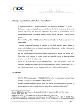1.2. Aquisição da personalidade jurídica (Pessoa Física ou Natural)
O seu surgimento ocorre a partir do nascimento com vida (art. 2°, CC-02 e art. 4º, CC-16).
No instante em que principia o funcionamento do aparelho cárdio-respiratório, clinicamente
aferível pelo exame de docimasia hidrostática de Galeno, o recém-nascido adquire
personalidade jurídica, tornando-se sujeito de direito, mesmo que venha a falecer minutos
depois.
Na mesma linha, a Res. nº 1/88 do Conselho Nacional de Saúde1
dispõe que o nascimento
com vida é a:
“expulsão ou extração completa do produto da concepção quando, após a separação,
respire e tenha batimentos cardíacos, tendo sido ou não cortado o cordão, esteja ou não
desprendida a placenta”.
Em uma perspectiva constitucional de respeito à dignidade da pessoa, não importa que o
feto tenha forma humana ou tempo mínimo de sobrevida (como se dava na redação
anterior do art. 30 do CC da Espanha).
Assim, se o recém-nascido – cujo pai já tenha morrido - falece minutos após o parto, terá
adquirido, por exemplo, todos os direitos sucessórios do seu genitor, transferindo-os para a
sua mãe, uma vez que se tornou, ainda que por breves instantes, sujeito de direito.
1.3. O Nascituro.
LIMONGI FRANÇA, citado por FRANCISCO AMARAL, define o nascituro como sendo “o que
está por nascer, mas já concebido no ventre materno”.2
Cuida-se do ente concebido, embora ainda não nascido, dotado de vida intrauterina, daí
porque a doutrina diferencia-o (o nascituro) do embrião mantido em laboratório3
.
1
Cit. por DINIZ, Maria Helena, in Curso de Direito Civil Brasileiro, 25ª ed. São Paulo:
Saraiva, 2008, pág. 198.
2
AMARAL, Francisco, Introdução ao Direito Civil, Renovar, pág. 217.
3
A título de curiosidade e de mera ilustração, ver a dicção do art. 9° § 1°, PL 90/99: “Não
se aplicam aos embriões originados in vitro, antes de sua introdução no aparelho reprodutor
 