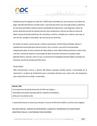 O pedido do pai foi negado em razão de o TJ/MG haver entendido que, para exonerar-se do dever de
pagar a pensão alimentícia à sua filha maior, o pai teria que entrar com uma ação própria, autônoma,
em que fosse permitida a ambas as partes a produção de ampla prova. O pai alega que o dever de
prestar alimentos que lhe foi imposto tem por único fundamento o fato de sua filha ser menor de
idade à época da decisão judicial que lhe reconheceu o direito, condição que se alterou, pois hoje, já
com 24 anos, atingida a maioridade, não mais faz jus aos alimentos.
Ao acolher em parte o recurso do pai, a relatora do processo, ministra Nancy Andrighi, afastou o
impedimento encontrado pelo tribunal mineiro. Para a ministra, cujo voto foi acompanhado
integralmente pelos ministros Antônio de Pádua Ribeiro, Carlos Alberto Menezes Direito e Castro Filho,
o pai tem o direito de requerer a exoneração do dever de prestar alimentos em qualquer ação,
podendo fazê-lo, inclusive, como no caso, no processo de investigação de paternidade cumulada com
alimentos, que lhe foi movido pela filha maior.
Viriato Gaspar
Mais recentemente, frise-se, a Súmula 358 afastou quaisquer dúvidas quanto à necessidade de se
demonstrar a ausência de fundamento para a prestação alimentar que, como visto, não desaparece
pelo simples fato de se atingir a maioridade:
Súmula: 358
O cancelamento de pensão alimentícia de filho que atingiu a
maioridade está sujeito à decisão judicial, mediante contraditório,
ainda que nos próprios autos.
E especialmente para os alunos que almejam a carreira do Ministério Público, confiram estes julgados:
RECURSO ESPECIAL. AGRAVO DE INSTRUMENTO. ALIMENTOS. MAIORIDADE DO ALIMENTANDO.
MINISTÉRIO PÚBLICO. ILEGITIMIDADE PARA RECORRER.
 