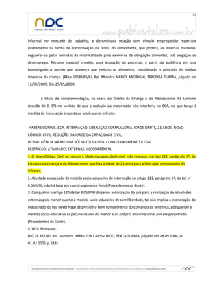 informal no mercado de trabalho; a denominada relação sem vínculo empregatício repercute
diretamente na forma de comprovação da renda do alimentante, que poderá, de diversas maneiras,
esgueirar-se pelas beiradas da informalidade para eximir-se da obrigação alimentar, sob alegação de
desemprego. Recurso especial provido, para anulação do processo, a partir da audiência em que
homologado o acordo por sentença que reduziu os alimentos, considerado o princípio do melhor
interesse da criança. (REsp 1058689/RJ, Rel. Ministra NANCY ANDRIGHI, TERCEIRA TURMA, julgado em
12/05/2009, DJe 25/05/2009)
A título de complementação, na seara do Direito da Criança e do Adolescente, há também
decisão do E. STJ no sentido de que a redução da maioridade não interferiu no ECA, no que tange à
medida de internação imposta ao adolescente infrator:
HABEAS CORPUS. ECA. INTERNAÇÃO. LIBERAÇÃO COMPULSÓRIA. IDADE LIMITE, 21 ANOS. NOVO
CÓDIGO CIVIL. REDUÇÃO DA IDADE DA CAPACIDADE CIVIL.
DESINFLUÊNCIA NA MEDIDA SÓCIO-EDUCATIVA. CONSTRANGIMENTO ILEGAL.
RESTRIÇÃO. ATIVIDADES EXTERNAS. INOCORRÊNCIA.
1. O Novo Código Civil, ao reduzir a idade da capacidade civil, não revogou o artigo 121, parágrafo 5º, do
Estatuto da Criança e do Adolescente, que fixa a idade de 21 anos para a liberação compulsória do
infrator.
2. Ajustada a execução da medida sócio-educativa de internação ao artigo 121, parágrafo 5º, da Lei n°
8.069/90, não há falar em constrangimento ilegal (Precedentes da Corte).
3. Conquanto o artigo 120 da Lei 8.069/90 dispense autorização do juiz para a realização de atividades
externas pelo menor sujeito à medida sócio-educativa de semiliberdade, tal não implica a exoneração do
magistrado do seu dever legal de presidir o bom cumprimento do comando da sentença, adequando a
medida sócio-educativa às peculiaridades do menor e ao próprio ato infracional por ele perpetrado
(Precedentes da Corte).
4. Writ denegado.
(HC 28.332/RJ, Rel. Ministro HAMILTON CARVALHIDO, SEXTA TURMA, julgado em 28.09.2004, DJ
01.02.2005 p. 613)
 