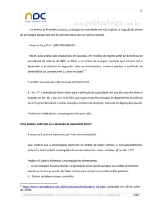 No âmbito da Previdência Social, a redução da maioridade civil não implicou a negação do direito
de percepção assegurado pela lei previdenciária, por ser norma especial.
Nessa linha, o Prof. HARILSON ARAÚJO:
“Assim, pela análise dos dispositivos em questão, em matéria de regime geral de benefícios de
previdência do sistema do INSS, os filhos e os irmãos de qualquer condição que estejam sob a
dependência econômica do segurado, salvo se emancipados, somente perdem a qualidade de
beneficiários ao completarem 21 anos de idade”.12
E também o enunciado 3 da I Jornada de Direito Civil:
3 – Art. 5º: a redução do limite etário para a definição da capacidade civil aos 18 anos não altera o
disposto no art. 16, I, da Lei n. 8.213/91, que regula específica situação de dependência econômica
para fins previdenciários e outras situações similares de proteção, previstas em legislação especial.
Finalmente, neste ponto, uma pergunta não quer calar.
Seria possível antecipar-se a aquisição da capacidade plena?
A resposta é positiva: é possível, por meio da emancipação.
Vale lembrar que a emancipação repercute no âmbito do poder familiar, e, conseqüentemente,
pode interferir também na obrigação de prestar alimentos, como, inclusive, já decidiu o STJ:
Prisão civil. Débito alimentar. Emancipação do alimentando.
I. - A emancipação do alimentando e a declaração deste dando quitação das verbas alimentares
vencidas constitui prova de não haver motivo para manter-se a prisão civil do paciente.
II. - Ordem de habeas corpus concedida.
12
http://www.portalbrasil.net/2004/colunas/direito/abril_01.htm, acessado em 20 de julho
de 2008.
 