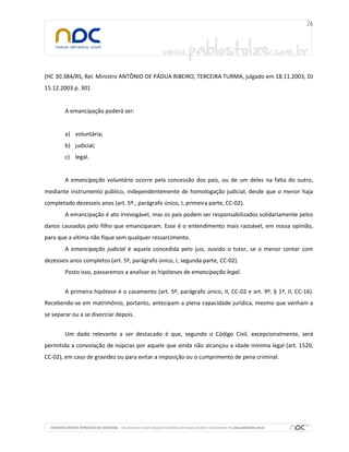 (HC 30.384/RS, Rel. Ministro ANTÔNIO DE PÁDUA RIBEIRO, TERCEIRA TURMA, julgado em 18.11.2003, DJ
15.12.2003 p. 301
A emancipação poderá ser:
a) voluntária;
b) judicial;
c) legal.
A emancipação voluntária ocorre pela concessão dos pais, ou de um deles na falta do outro,
mediante instrumento público, independentemente de homologação judicial, desde que o menor haja
completado dezesseis anos (art. 5º., parágrafo único, I, primeira parte, CC-02).
A emancipação é ato irrevogável, mas os pais podem ser responsabilizados solidariamente pelos
danos causados pelo filho que emanciparam. Esse é o entendimento mais razoável, em nossa opinião,
para que a vítima não fique sem qualquer ressarcimento.
A emancipação judicial é aquela concedida pelo juiz, ouvido o tutor, se o menor contar com
dezesseis anos completos (art. 5º, parágrafo único, I, segunda parte, CC-02).
Posto isso, passaremos a analisar as hipóteses de emancipação legal.
A primeira hipótese é o casamento (art. 5º, parágrafo único, II, CC-02 e art. 9º, § 1º, II, CC-16).
Recebendo-se em matrimônio, portanto, antecipam a plena capacidade jurídica, mesmo que venham a
se separar ou a se divorciar depois.
Um dado relevante a ser destacado é que, segundo o Código Civil, excepcionalmente, será
permitida a convolação de núpcias por aquele que ainda não alcançou a idade mínima legal (art. 1520,
CC-02), em caso de gravidez ou para evitar a imposição ou o cumprimento de pena criminal.
 