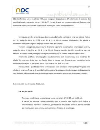 OBS.: Confronte a Lei n. 11.106 de 2005, que revogou o dispositivo do CP autorizador da extinção da
punibilidade pelo casamento, e o art. 1520 do CC. Em sala de aula, em momento oportuno, faremos esta
importante análise, inclusive em face das suas implicações com o Direito de Família.
Em seguida, prevê a lei como causa de emancipação legal o exercício de emprego público efetivo
(art. 5º, parágrafo único, III, CC-02 e art. 9º, § 1º, III, CC-16), embora dificilmente a lei admita o
provimento efetivo em cargo ou emprego público antes dos 18 anos.
Também a colação de grau em curso de ensino superior é causa legal de emancipação (art. 5º,
parágrafo único, IV, CC-02 e art. 9º, § 1º, IV, CC-16). Situação também de difícil ocorrência, para os
menores de 18 anos. Você já imaginou colar grau, em seu curso de Direito, antes dos dezoito anos?
Finalmente, justifica a emancipação o estabelecimento civil ou comercial, ou a existência de
relação de emprego, desde que, em função deles, o menor com dezesseis anos completos tenha
economia própria (art. 5º, parágrafo único, V, CC-02 e art. 9º, § 1º, V, CC-16).
Interessante é a questão do menor com dezesseis anos completos emancipado por força de uma
relação de emprego. Trata-se de previsão legal inovadora. Nesse caso, entendemos que, ainda que venha
a ser demitido, não retorna à situação de incapacidade, em respeito ao princípio da segurança jurídica.
4. Extinção da Pessoa Natural.
4.1. Noções Gerais
Termina a existência da pessoa natural com a morte (art. 6º, CC-02, art. 10, CC-16).
A parada do sistema cardiorrespiratório com a cessação das funções vitais indica o
falecimento do indivíduo. Tal aferição, permeada de dificuldades técnicas, deverá ser feita
por médico, com base em seus conhecimentos clínicos e de tanatologia.
 