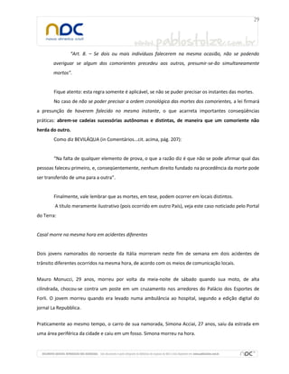 “Art. 8. – Se dois ou mais indivíduos falecerem na mesma ocasião, não se podendo
averiguar se algum dos comorientes precedeu aos outros, presumir-se-ão simultaneamente
mortos”.
Fique atento: esta regra somente é aplicável, se não se puder precisar os instantes das mortes.
No caso de não se poder precisar a ordem cronológica das mortes dos comorientes, a lei firmará
a presunção de haverem falecido no mesmo instante, o que acarreta importantes conseqüências
práticas: abrem-se cadeias sucessórias autônomas e distintas, de maneira que um comoriente não
herda do outro.
Como diz BEVILÁQUA (in Comentários...cit. acima, pág. 207):
“Na falta de qualquer elemento de prova, o que a razão diz é que não se pode afirmar qual das
pessoas faleceu primeiro, e, conseqüentemente, nenhum direito fundado na procedência da morte pode
ser transferido de uma para a outra”.
Finalmente, vale lembrar que as mortes, em tese, podem ocorrer em locais distintos.
A título meramente ilustrativo (pois ocorrido em outro País), veja este caso noticiado pelo Portal
do Terra:
Casal morre na mesma hora em acidentes diferentes
Dois jovens namorados do noroeste da Itália morreram neste fim de semana em dois acidentes de
trânsito diferentes ocorridos na mesma hora, de acordo com os meios de comunicação locais.
Mauro Monucci, 29 anos, morreu por volta da meia-noite de sábado quando sua moto, de alta
cilindrada, chocou-se contra um poste em um cruzamento nos arredores do Palácio dos Esportes de
Forli. O jovem morreu quando era levado numa ambulância ao hospital, segundo a edição digital do
jornal La Repubblica.
Praticamente ao mesmo tempo, o carro de sua namorada, Simona Acciai, 27 anos, saiu da estrada em
uma área periférica da cidade e caiu em um fosso. Simona morreu na hora.
 