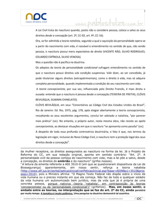 A Lei Civil trata do nascituro quando, posto não o considere pessoa, coloca a salvo os seus
direitos desde a concepção (art. 2º, CC-02, art. 4º, CC-16).
Ora, se for admitida a teoria natalista, segundo a qual a aquisição da personalidade opera-se
a partir do nascimento com vida, é razoável o entendimento no sentido de que, não sendo
pessoa, o nascituro possui mera expectativa de direito (VICENTE RÁO, SILVIO RODRIGUES,
EDUARDO ESPÍNOLA, SILVIO VENOSA).
Mas a questão não é pacífica na doutrina.
Os adeptos da teoria da personalidade condicional sufragam entendimento no sentido de
que o nascituro possui direitos sob condição suspensiva. Vale dizer, ao ser concebido, já
pode titularizar alguns direitos (extrapatrimoniais), como o direito à vida, mas só adquire
completa personalidade, quando implementada a condição do seu nascimento com vida.
A teoria concepcionista, por sua vez, influenciada pelo Direito Francês, é mais direta e
ousada: entende que o nascituro é pessoa desde a concepção (TEIXEIRA DE FREITAS, CLÓVIS
BEVILÁQUA, SILMARA CHINELATO).
CLÓVIS BEVILÁQUA, em seus “Comentários ao Código Civil dos Estados Unidos do Brasil”,
Rio de Janeiro: Ed. Rio, 1975, pág. 178, após elogiar abertamente a teoria concepcionista,
ressaltando os seus excelentes argumentos, conclui ter adotado a natalista, “por parecer
mais prática” (sic). No entanto, o próprio autor, nesta mesma obra, não resiste ao apelo
concepcionista, ao destacar situações em que o nascituro “se apresenta como pessôa” (sic).
A despeito de toda essa profunda controvérsia doutrinária, o fato é que, nos termos da
legislação em vigor, inclusive do Novo Código Civil, o nascituro tem a proteção legal dos seus
direitos desde a concepção4
.
da mulher receptora, os direitos assegurados ao nascituro na forma da lei. Já o Projeto de
Reforma do CC, em sua redação original, aponta em sentido contrário: “Art. 2°. A
personalidade civil da pessoa começa do nascimento com vida; mas a lei põe a salvo, desde
a concepção, os direitos do embrião e do nascituro” (grifos nossos).
4
A leitura da ementa referente a ADI 3510-0 (em que se questionaram dispositivos da Lei de
Biossegurança) aparentemente, em nosso sentir, reforça a teoria natalista
(http://www.stf.jus.br/portal/peticaoInicial/verPeticaoInicial.asp?base=ADIN&s1=3510&proc
esso=3510), pois o Ministro afirma: “O Magno Texto Federal não dispõe sobre o início da
vida humana ou o preciso instante em que ela começa. Não faz de todo e qualquer estádio
da vida humana um autonomizado bem jurídico, mas da vida que já é própria de uma
concreta pessoa, porque nativiva (teoria ‘natalista’, em contraposição às teorias
‘concepcionista’ ou da ‘personalidade condicional’)” (grifamos). Mas, em nosso sentir, o
embate entre as teorias, na interpretação que se faz do art. 2º do CC, ainda persistirá
por muito tempo. A temática é muito polêmica. Uma pesquisa na doutrina demonstrá tal assertiva.
 