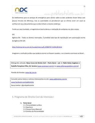 Os telefonemas para os serviços de emergência para alertar sobre os dois acidentes foram feitos com
poucos minutos de diferença, mas as autoridades só perceberam que as vítimas eram um casal ao
verificar em seus documentos que os dois tinham o mesmo endereço.
Frente ao caso inusitado, a magistratura local ordenou a realização de autópsias nos dois corpos.
EFE
Agência Efe - Todos os direitos reservados. É proibido todo tipo de reprodução sem autorização escrita
da Agência Efe S/A.
http://noticias.terra.com.br/mundo/interna/0,,OI984767-EI294,00.html
Imaginem a confusão jurídica que poderia ocorrer se fossem casados, e se o evento ocorresse no Brasil...
Bibliografia utilizada: Novo Curso de Direito Civil – Parte Geral – vol. 1. Pablo Stolze Gagliano e
Rodolfo Pamplona Filho, Ed. Saraiva (www.saraivajur.com.br ou www.editorajuspodivm.com.br).
Plantão de Dúvidas: www.lfg.com.br
Consulte outros textos e notícias interessantes no site: www.pablostolze.com.br
www.facebook.com/pablostolze
Nosso twitter: @profpablostolze
5. Programa de Direito Civil do Intensivo I
1. Parte Geral
1.1.Personalidade Jurídica
1.2.Nascituro
1.3.Pessoa Física (Natural)
1.4.Direitos da Personalidade
 